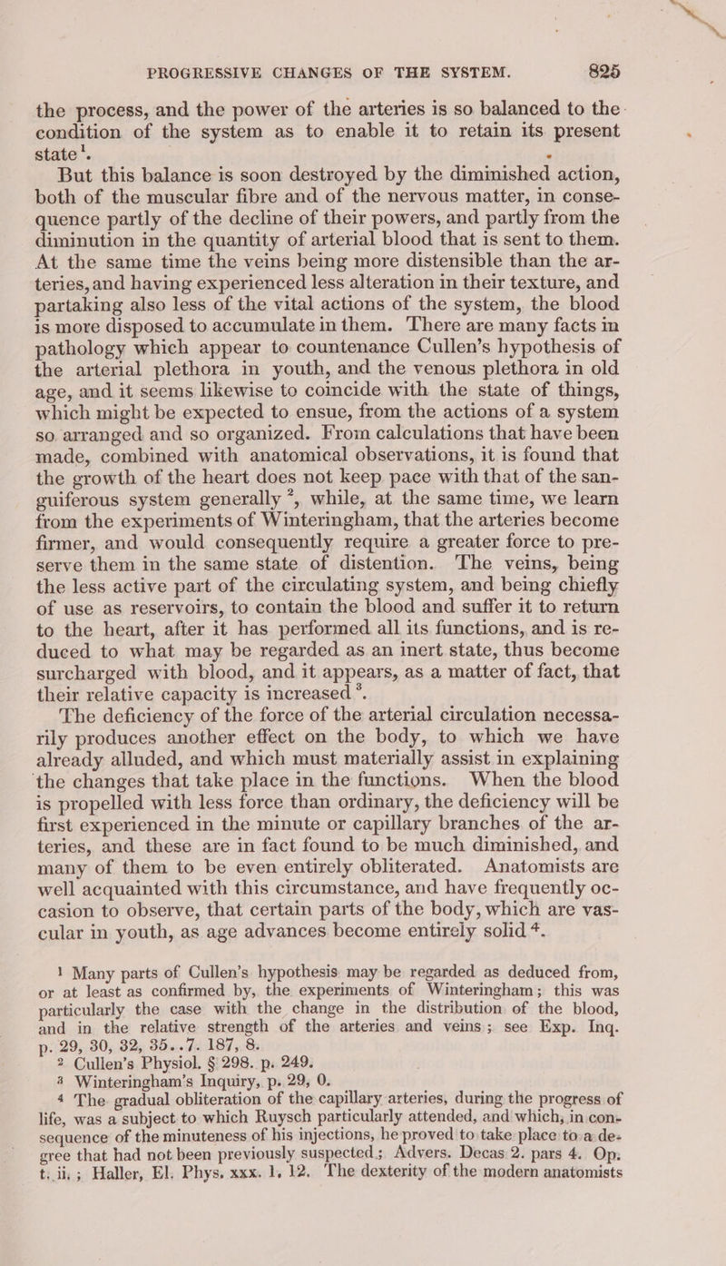 the process, and the power of the arteries is so balanced to the: condition of the system as to enable it to retain its present state. . But this balance is soon destroyed by the diminished action, both of the muscular fibre and of the nervous matter, in conse- quence partly of the decline of their powers, and partly from the diminution in the quantity of arterial blood that is sent to them. At the same time the veins being more distensible than the ar- teries, and having experienced less alteration in their texture, and partaking also less of the vital actions of the system, the blood is more disposed to accumulate in them. There are many facts m pathology which appear to countenance Cullen’s hypothesis of the arterial plethora in youth, and the venous plethora in old age, and it seems likewise to coincide with the state of things, which might be expected to ensue, from the actions of a system so. arranged and so organized. From calculations that have been made, combined with anatomical observations, it is found that the growth of the heart does not keep pace with that of the san- guiferous system generally *, while, at the same time, we learn from the experiments of Winteringham, that the arteries become firmer, and would consequently require a greater force to pre- serve them in the same state of distention. The veins, being the less active part of the circulating system, and being chiefly of use as reservoirs, to contain the blood and suffer it to return to the heart, after it has performed all its functions, and is re- duced to what may be regarded as an inert state, thus become surcharged with blood, and it appears, as a matter of fact, that their relative capacity is increased”. The deficiency of the force of the arterial circulation necessa- rily produces another effect on the body, to which we have already alluded, and which must materially assist in explaining the changes that take place in the functions. When the blood is propelled with less force than ordinary, the deficiency will be first experienced in the minute or capillary branches of the ar- teries, and these are in fact found to be much diminished, and many of them to be even entirely obliterated. Anatomists are well acquainted with this circumstance, and have frequently oc- casion to observe, that certain parts of the body, which are vas- cular in youth, as age advances become entirely solid *. 1 Many parts of Cullen’s hypothesis may be regarded as deduced from, or at least as confirmed by, the experiments of Winteringham; this was particularly the case with the change in the distribution of the blood, and in the relative strength of the arteries and veins; see Exp. Inq. p. 29, 30, 32, 35. ds 18758 2 Cullen’s Physiol. § 298. p. 249. 4 Winteringham’s Inquiry, p. 29, 0. 4 The gradual obliteration of the capillary arteries, during the progress of life, was a subject to which Ruysch particularly attended, and which; in con- sequence of the minuteness of his injections, he proved to take place to.a de- ree that had not been previously suspected; Advers. Decas 2. pars 4. Op: t. ii, ; Haller, El. Phys. xxx. 1. 12. The dexterity of the modern anatomists