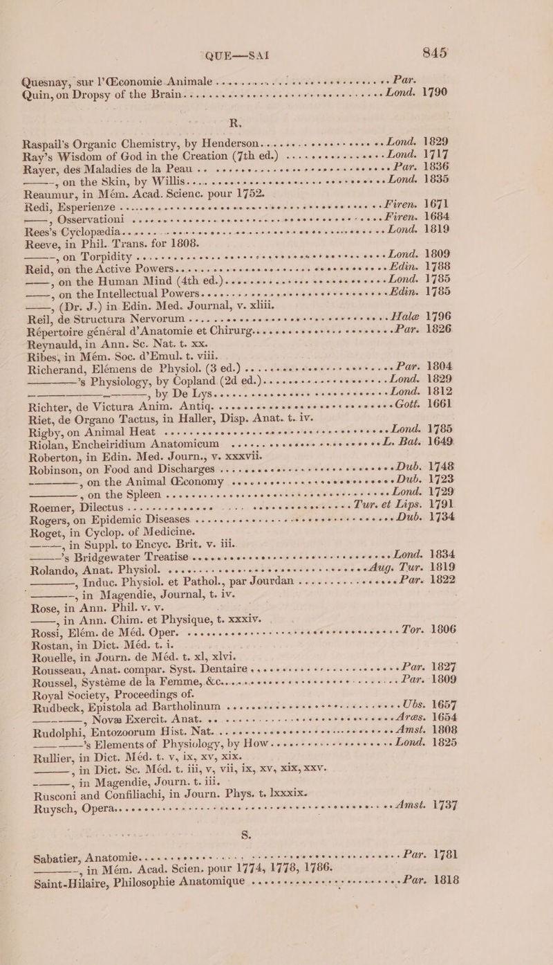 Quesnay, sur ’CEconomie Animale .........0.. 0008+ newer. wena Quin, on Dropsy of the Brain. ......ssseee reece eee ee nee ceees Lond. 1790 R, Raspail’s Organic Chemistry, by Henderson... .+-.s+se++eoe0 es Lond. 1829 Ray’s Wisdom of God in the Creation (7th ed.) ...+++ee+esseers Lond. 1717 Rayer, des Maladies de la Peau... «++eee--+seeeeres bo oe imeioaet Par. 1836 ~, on the Skin, by Willis... .ccecscevccceess es corseceres Lond. 1835 Reaumur, in Mém. Acad. Science. pour 1752. Redi, Esperienze .....05..++sseeees SEAR oe Dwele’ ER eae s sh aidiare iets Firen. 1671 ——,, Osservationi ....ccsceececccnenrecceceeeeercecce se cee HITE. 1684 Rees’s Cyclopadia.... 2... cecceeecssceeseceetsensecssaees ce Lond. 1819 Reeve, in Phil.. Trans. for 1808. —,on Torpidity ....-+...sce.e cores Ser ee ee Lond. 1809 Reid, on the Active Powers... ...20eseeescersccer ss saccceccs--Ldin. 1788 , on the Human Mind (4th ed.)...-.seeesseee eee coeseeeeLond. 1785 , on the Intellectual Powers...+..++25sseeeseecesverees ~--Hdin. 1785 , (Dr. J.) in Edin. Med. Journal, v. xliii. Reil, de Structura Nervorum ......0++seeseee- ipierigre rane Fe'% ...Hale 1796 Répertoire général d’Anatomie et Chirurg....+eesscerses serseres Par. 1826 Reynauld, in Ann. Sc. Nat. t. xx. Ribes, in Mém. Soc. @’Emul. t. viii. “ Richerand, Elémens de Physiol. (3 ed.) ....cseesseeerersereeces Par. 1804 —_——’s Physiology, by Copland (2d ed.)....ses+seerseeeeees Lond. 1829 — —————,, by De Lys... 0... ccc cccees cece cccerecs Lond. 1812 Richter, de Victura Anim. Antig. ...0..-+eeeeceeeeerr erences Gott 1661 Riet, de Organo Tactus, in Haller, Disp. Anat. t. iv. . Rigby, on Animal Heat ......seeesseeees Sith sts aoe o+eeeLond. 1785 Riolan, Encheiridium Anatomicum ...... 20. Koda vba en ae tele Bats 1649 Roberton, in Edin. Med. Journ., v. xxxvil. Robinson, on Food and Discharges ......cceecssscrerercoes oo eDub. 1748 , on the Animal Giconomy ...cseeereeee soecocsccees Dub. 1723 , on the Spleen .....eecescceevccerestece aid Hae - Lond. 1729 Roemer, Dilectus ....-.-+sseeee - 11. seeeeecerenececs Tur. et Lips. 1791 Rogers, on Epidemic Diseases ......0ese+se re seer eercercceees Dub. 1734 Roget, in Cyclop. of Medicine. ———, in Suppl. to Encye. Brit. v. iii. —'s Bridgewater Treatise... .secsecesersescceereccses «eeeeLond. 1834 Rolando, Anat. Physiol. ...-...+ eee neh abated ys «fs -ee Mug. Tur. 1819 —_———, Indue. Physiol. et Pathol., par Jourdan ..........++s eee Par. 1822 -,in Magendie, Journal, t. iv. Rose, in Ann. Phil. v. v. , in Ann. Chim. et Physique, t. xxxiv. . Rossi, Elém. de Méd. Oper. ...s..eceesseeers badPortvwes cesee Tor. 1806 Rostan, in Dict. Méd. t, i. ; Rouelle, in Journ. de Méd. t. xl, xlvi. Rousseau, Anat. compar. Syst. Dentaire ..-eseess eee eeeerceevece Par. 1827 Roussel, Systéme de la Femme, &amp;€....4.00¢+00+ 6+ (ee pam s earn Par. 1809 Royal Society, Proceedings of. Rudbeck, Epistola ad Bartholinum ...... Silents eat arimis sees Ubs. 1657 ——— , Novee Exercit. Garett Aaise igs .c ssuotivnaee bis wWiveees Ares. 1654 Rudolphi, Entozoorum Hist. Nat. ...+++++6 eidsataial tg A ce aa ae +. Amst. 1808 ’s Elements of Physiology, by How.--+-.--- Peo ee eee Lond. 1825 Rullier, in Dict. Méd. t. v, ix, xv, xix. , in Diet. Sc. Méd. t. iii, v, vii, ix, xv, XIX, xxv. ~ , in Magendie, Journ. t. iil. Rusconi and Confiliachi, in Journ. Phys. t. lxxxix. Ruysch, Operas. .seesssese cers s scence eer eer nereccoeees «ne Amst. 1737 Ss. Sabatier, Anatomie......-+ sitesi alse .g) ional ee re Pagiass Par. 1781 ~, in Mém. Acad. Scien. pour 1774, 1778, 1786. Saint-Hilaire, Philosophie Anatomique ...eeseeersees seen eee » Par. 1818