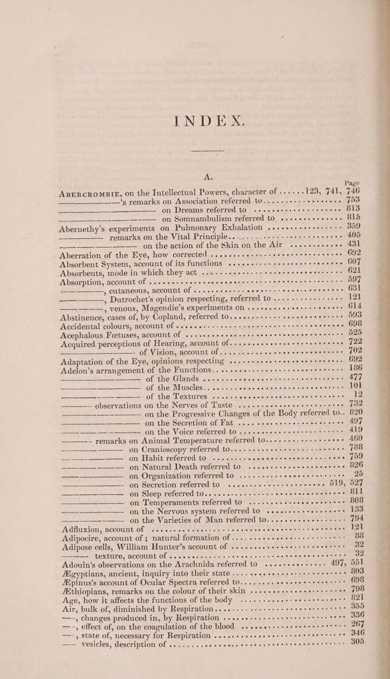 INDEX. A. , Page ABERCROMBIE, on the Intellectual Powers, character of .....-123, 741, 746 ________.’s remarks on Association referred to......+--- 0 hie wietege eats a ON Dreams referred. t0 « «+ &lt;.00jec 00 + &gt;= «me on (OLD ———_—-———_— on Somnambulism referred to .--+e++++++--- 819 Abernethy’s experiments on Pulmonary Exhalation ..++++++++se++++s 359 —-—__—— remarks on the Vital Principle..........--+---s++-+&gt; &gt; sere SEO - on the action of the Skin on the Air .....-....-. 431 Aberration. of the Eye, how corrected ........ el ihe «eat dts aie tie stata ipitsainaelt eae Absorbent System, account of its functions ..++04-+++serreeeees ose ote OOE Absorbents, mode in which they act ...--.+e++s-++- ee: oewee is, sfotatehet« ahs 621 Absorption, account Of ...eeeeeeresceecceeerccecrees Te 597 = , cutaneous, account of ....-- Ts kccusip -« o:0\6.2;&gt;2u's 21¢.9:¢)5.-cepe eer ae eee --——_——.,, Dutrochet’s opinion respecting, referred to ..-.-.-++-+-:+++: 121 ——-—, venous, Magendie’s experiments On .-++eeeseseoss es eecers 614 Abstinence, cases of, by Copland, referred t0..+++--+++-+sereeeesescess 593 Accidental colours, account Of «esses. e sere etree er ee er eceees - ajam opiate Acephalous Foetuses, account Of ..-seceecceeserseeeeers PERALTA SSS Acquired perceptions of Hearing, account Of...++++++e+eeeereees sais pepe ee of Vision, account of.......... sho oheige 9 ele“ ptomadepetatenainnd Uae Adaptation of the Eye, opinions respecting .++-++esessseeeeerecerees 692 Adelon’s arrangement of the Functions... .cesees-+eeeeeees aiayete bpe% ole 186 Of tHe IANS ws.cw sv en wis scieaesiodumee are aoe s RAED SS of the Muscles... ....--eeeseeceececerces &amp; costes 101 ——- — of the Textures ....eeccccseccccceccees Re NT — observations on the Nerves of Taste ....-- ES ee RS OS 732 on the Progressive Changes of the Body referred to.. 820 Wa os con the Secretion of Fat, cag «.0.0° + «isd en beeen on the Voice referred to ...eeeseee ee eestee cert? 419 - remarks on Animal Temperature referred to..-.+++.+++++- woes 460 on Cranioscopy referred t0...--++seeeeeeee ees eceee oo (88 — —_—__ --__—__— on Habit referred to, (.0.\.s'. 5 RARER Aes ee a —__—_-—__._——— on Natural Death referred to ....2+-seeeees «eae te + sy ee ——_—__————. on Organization referred to .....----- = ote. bien Aiea eae 25 - __—_—_—_-———_— on Secretion referred to ....-..+-+-+: cts poke heat CEL Dat eee \ —_—_—___-—_—— on Sleep referred to......---++---0- TOES Cele dames + eee —__—__——-—: on Temperaments referred to ...... i wet Sa ces ; —_____—__—. on the Nervous system referred to seeeseeeeeecereees 133 . ---—— on the Varieties of Man referred t0.....-+see++------ J94 Adfluxion, account of ..........- Bes bho viuelate 2Alote w clots tae SEX See dae Adipocire, account of ; natural formation of ......- pers Saher To as on Adipose cells, William Hunter’s account Of ..-++eeeseseeesees I ee Sg —~—— texture, account Of ...cecce.eeseree cate cee So eeaets ovens. Adouin’s observations on the Arachnida referred to ....-+ee++++-+ 497, Sol Egyptians, ancient, inquiry into their state ..... Pn PP tS /Epinus’s account of Ocular Spectra referred t0.......+eeeeeeerererrrss 698 /Ethiopians, remarks on the colour of their skin ..-+eeeesseesersee es e. 198 Age, how it affects the functions of the body ....--. retreat I hcp. Fh Pye ieitte iy Air, bulk of, diminished by Respiration....----++-++s+se%% So ae eee 355 —-, changes produced in, by Respiration .-..ee+sseeeeeererececee cece S30 —~-, effect of, on the coagulation of the blood ....+e--+&gt;- Lao ae aes eee —-, state of, necessary for Respiration .....++eceeeeesrers SOaecus 55% cee -— vesicles, description of ........ POM PRT rio ee