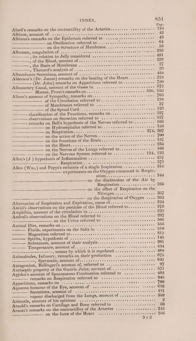 Page Alard’s remarks on the contractility of the Arteries......++ ssesceeee++ 24d Albinos, account of ....---- ses seeeceeee Ps Gale astoe Ooh Slee HAS gine ager aO Albinus’s remarks on the Epidermis referred to .. 260. eeseeeseeeseees . 43 = —-— on Ossification referred t0.....60 20 cece creer eee wea O4 —_———- on the Structure of Membrane. ....+-.e+ceesseeerees 16 Albumen, coagulation of ........-.+- ee RA ee hse ctatehd A RD --— , its relation to Jelly considered ...++.++++++--- sje WMO GE shoe 49) cas , of the Blood, account of ........--+++- heck une ola She dh gan eee 288 ——-~—, the Basis of Membrane .....--.-- Meera Oe ak wees, weed sic clio lajare 27 — , Thenard’s analysis of .....-.+-+++ Rela ae tels Seas 4 Sh bohiastad cS nla 29 Albuminous Secretions, account of ......-- shiek Sigs syle Tetea) shleite ehissis Heeb AOS &amp; Alderson’s (Dr. James) remarks on the beating of the Heart.....-.-.-+-&gt; 224 - (Dr. John) remarks on Apparitions referred to .-+++.ee+++e+: 730 Alimentary Canal, account OF Ge Gases i. ca La sou nSian oewie dioleee baa Ope -——_———— Matter, Prout’s remarks on........... sake ars sea a ay 556, 558 Alison’s account of Sympathy, remarks on.........+-- ie caureee sa eae ey oe —_-—~— of the Circulation referred to .. 66... sree eters reer eees 210 — of Membranes referred to .....--:- eiauenas eae SS tucebtn gh 609.7 Se - of the Spinal Cord......-- Sgr cer lie A rene ee 128 ___—_—. classification of the Functions, remarks on...-...-2-e++e+s dione eh OY —__-__~. observations on Secretion referred to ....+-+.--- eres she Melee loay —- remarks on Bell’s hypothesis of the Nerves referred to......+++&gt; 166 oo — on Hydrocephalus referred to. ...++serseserereess eres 158 —_—_—__~————. on Respiration......- Gees BE Si Ne tae reas ae oat 374, 397 aaa 5 on thenctionw! the-Nervesa156 - 2.50. d.eans ote bre 700 —_____-____-—. on the functions of the Brain... .s+sseseceereeees waslsy —+__--____——- on the Heart. ..-.. scons seeecreese: Giesstotetd hate reeeets ~» 204 on the Nerves of the Lungs referred to.......2+++-++-» 166 ____. _.___ 9n the Nervous System referred to .....-...0+++- 124, 133 Allen’s (J ) hypothesis of Inflammation .....+++-.-++.+--- ANS E287 - Respiration .. 0 ceeccscercceseoeesereeeccces 371 Allen (Wm.) and Pepys’s estimate of a single Inspiration ......ee+see2+ SIG experiments on the Oxygen consumed in Respir- ATION 2. see ee cess ceeeces Ko on the diminution of the Air by Respiration......e0e++-+0-4 356 on the effect of Respiration on the Nitrogen .......--+- Tce SOR epen 2 ~ on the Respiration of Oxygen .... 382 Alternation of Inspiration and Expiration, cause of..... PHOS, s slacbigne toed . Amici’s observations on the particles of the Blood referred to.....-++.+.. 278 Amphibia, account of the circulation in ....eceeeseeeere essere eececces 229 Andral’s observations on the Blood referred to .........--- Ce ake eee on the Urine referred to ......+.2cecceeserseceee O06 Animal Diet, remarks on .....---2+-+--00+5 Nope t ie: JAM et Caen OOO ——— Fluids, experiments on the Salts in ...-.esseeeeeees ss seeeeees al0 Magnetism referred t0...+..escescereesccessecrceecceesenecs 815 ——— Spirits, hypothesis of .....essereceece seers tesserae ceeceees 145 ee ee Se i ann eee ___-—. Substances, account of their analysis. ....-.sseee--+--- selevee se a0 ———- Temperature, account of., .... eecereereerseroe esc seeeceeress 434 —, means by which it is regulated .....0+essse0+ +000 460 Animalcules, Infusory, remarks on their Production ..recesecsececeee OFS ——-—, Spermatic, account Of....cscesesseererscerecereescce eve 64] Antagonism, Bellingeri’s account of, referred to ......++++...--. 52 ec ale | Antiseptic property of the Gastric Juice, account (9 Pe ie a i ranean aria Apjohn’s account of Spontaneous Combustion referred tO ...ccessseeeee 482 _— remarks on Respiration referred tO. .-.0-+seeeseeeereeccrers 345 ee Apparitions, remarks on ...--- Waar eee OR Wes es pee IUCR RRP .» 700 Aqueous humour of the Eye, account of Pek ARM ten) eats Midis oP oe este OO Sea te Secretions, account of eon eee eoeeor, eeoHRt*2eoCoreeHeoe27e2e7 7 FFF 2 oe 4381 —— yapour discharged from the Lungs, account of ....+++++sereees 359 Aristotle, account of his opinions 2... seers s seer eeeere re cereeceees 2 Arnold’s remarks on Cartilage and Bone referred t0 (9.26 00a es De CRD Arnott’s remarks on the contractility of the Arteries ...-....sceeeesess 245 __—.— on the force of the Heart .....cccccwevessceveeveess 206 ; a1 2