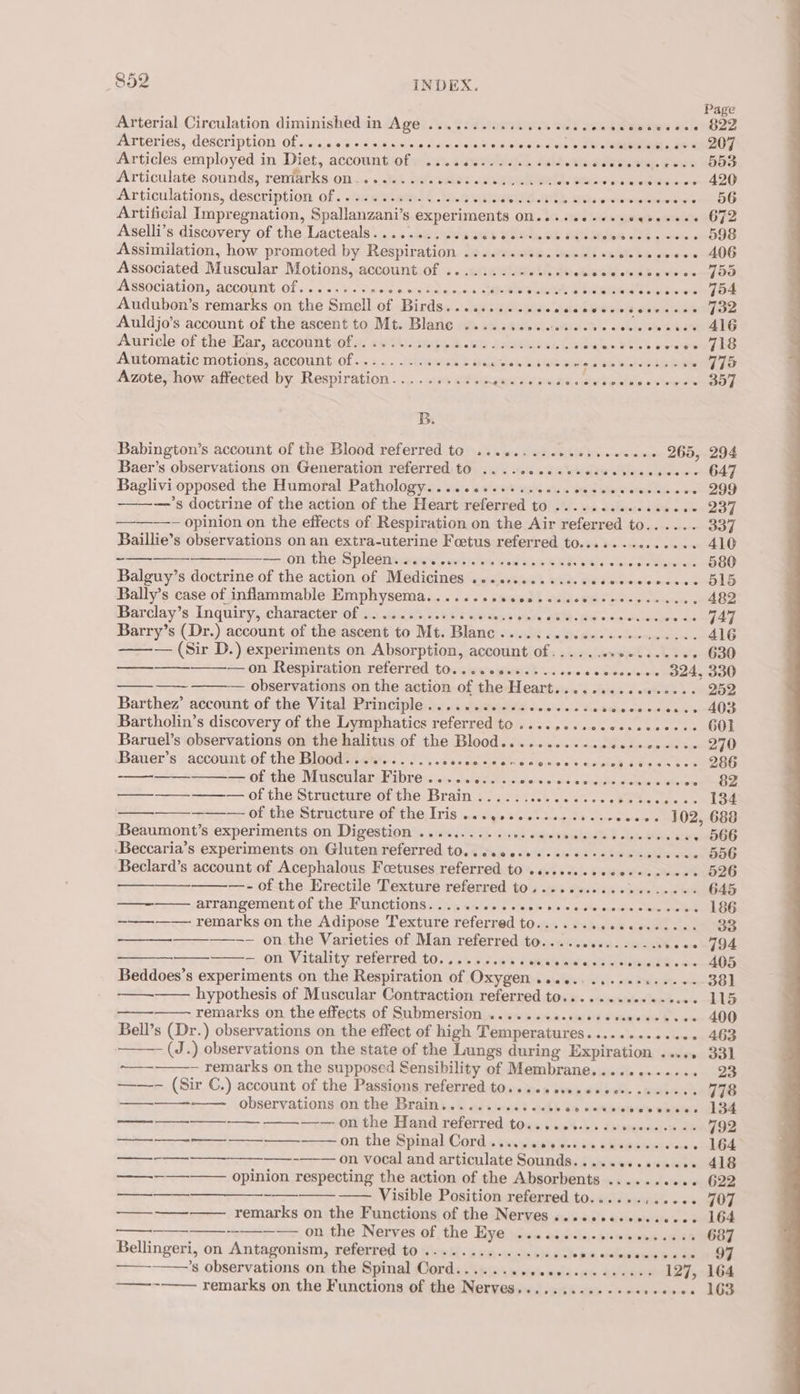 Page Arterial Circulation diminished in Age .............06- scale se iietes ooo B2Z Marteries, description Of, «as.% + s.&lt;:b.&lt;\else sidimeieet se e'oginee ete a ey Articles employed in Diet, account of ............. oc cascovdiedsjeres. JOD Articulate sounds, reniarks on......... wslies «irons emai ont, exes ans Ribate werent 4) Articulations, description of............2-08. HSE take Saks ge wenlehanere wie 56 Artificial Impregnation, Spallanzani’s experiments On.....+-++seeee++-+ 67 Aselli’s discovery of the Lacteals.......... SUG Voli, OF MO Mikes 154 oes DOS Assimilation, how promoted by Respiration ....... th», Sigiiple oe Sf. bie piso a 406 Associated Muscular Motions, account of ........-.. yo aiseld. cd bieveies poe Association, account Of.........66 aig Snake ip. ielat's iets &amp; aaa ewig eww FOF Audubon’s remarks on the Smell of Birds.......... ccecesceresecesees Jon Auldjo’s account of the ascent to Mt. Blane ..... Bids Niatenetets si. «'sksbol Scie EG Auricle of the Ear, account of......... PEA ia sna diese Gisd ian 2a coooe 718 Automatic motions, account Of..........e.e0 elev Sib Ge wide k ae Geese Re - 775 Azote, how affected by Respiration........... et oes fei sate ee aha sv wie 397 B. Babington’s account of the Blood referred to ........c0c0.secee. - 265, 294 Baer’s observations on Generation referred to .....cececceces as bieses 647 Baglivi opposed the Humoral Pathology........++..c..eeee ee - 299 —’s doctrine of the action of the Heart referred to ...........00- eed —— opinion on the effects of Respiration on the Air referred to...... 337 Baillie’s observations on an extra-uterine Foetus referred to.............. 410 —— ++ —..0n the. Spletntsrexns enh oe &amp; setae BEI HY tee palereeene 580 Balguy’s doctrine of the action of Medicines .............secccceeceses OID Bally’s case of inflammable Emphysema. ........cesscccceccecsesceecs 482 Barclay’s Inquiry, character Of ........0.2eeese.coes HEC Ss combs bape epee: Barry’s (Dr.) account of the ascent to Mt. Blanc .........0+2200+.--00- 416 — (Sir D.) experiments on Absorption, account of....... sipoih Inky oS 630 —-——- —on Respiration referred to.......+..... wocsecccceee S24, 330 —— — observations on the action of the Heart.........ee+e0-- 252 Barthez’ account/of the Vital Principle; .i.:sis leitwieWe Seeis'eie Se ddwcewdsexandO3 Bartholin’s discovery of the Lymphatics referred to ........ce0ec. coceee GOL Baruel’s observations on the halitus of the Blood........... pi sedi cavecite Seno gAD Bauer’s account of the Blood........... SS son sie tule sle seer os ance rere ee. i: -—— SOL CHO EUR CR Ar Eh PDL) vain esiaiteds uve sini ahs eedhs uae aes «» 82 S--------— of the Stimctute of the Brain 5) 422 is.4 cess. se tes pes moe — wo Of chetructihre Git ho, [ris .mdgetewtastele Gown eee 102, 688 Beaumont’s experiments on Digestion .......... sec cecseeccesevenes -++ 566 ‘Beccaria’s experiments on Gluten referred to..c.oecessccecseeees RU a ite 556 Beclard’s account of Acephalous Foetuses referred to .s.e.sseeecoccececes 526 —- of the Erectile Texture referred to........... wnvie, tbe Ma 645 —- arrangement of the Functions........... oh nape Sie apeatinue Seeneoeee 186 —— remarks on the Adipose Texture referred to...... ey OP eee 33 ——-- on,the Varieties of Man referred to........00....-.s0000-794 — — on Vitality referred to......... ¢ 88 /0% W)s' oivb wividweie owe A405 Beddoes’s experiments on the Respiration of Oxygen ..........0sc..-0- 381 -———— hypothesis of Muscular Contraction referred to...........-.... 115 remarks on the effects of Submersion ....... esse cscveecccasee 400 Bell’s (Dr.) observations on the effect of high Temperatures........ seve 463 - (J.) observations on the state of the Lungs during Expiration ..... 331 ns ~ remarks on the supposed Sensibility of Membrane........... oe ——- (Sir C.) account of the Passions referred t0...0+sseccececcetcses. 778 ——_—_——-—— .observationsion the Braini.. assess et 0 62 cetwcres eres D4 aaaEEEE EERE —— on the Hand referred tos... ..05 ss seers se «+ 792 ee on, tha: Spinal Cords tunsianeeidn stlekoen tee lle —_--—--——— ——-——— on vocal and articulate Sounds.............. 418 we opinion respecting the action of the Absorbents ...... sees 622 ba Visible Position referred to......,....- 707 Fee remarks on the Functions of the Nerves .........+..0.+- 164 sae nee, onthe, Nerves af the’ Hiveiween ai4:tj-S0 inne en 687 Bellingeri, on Antagonism, referred to .............0.. 0 fs, wtalbapsia tase fe oe Sie 97 ’s observations on the Spinal Cord...... bi plivthe Aisha &lt; pete REO REE 127, 164 fee remarks on the Functions of the Nerves.......-..-+e. Eta ane: aloes