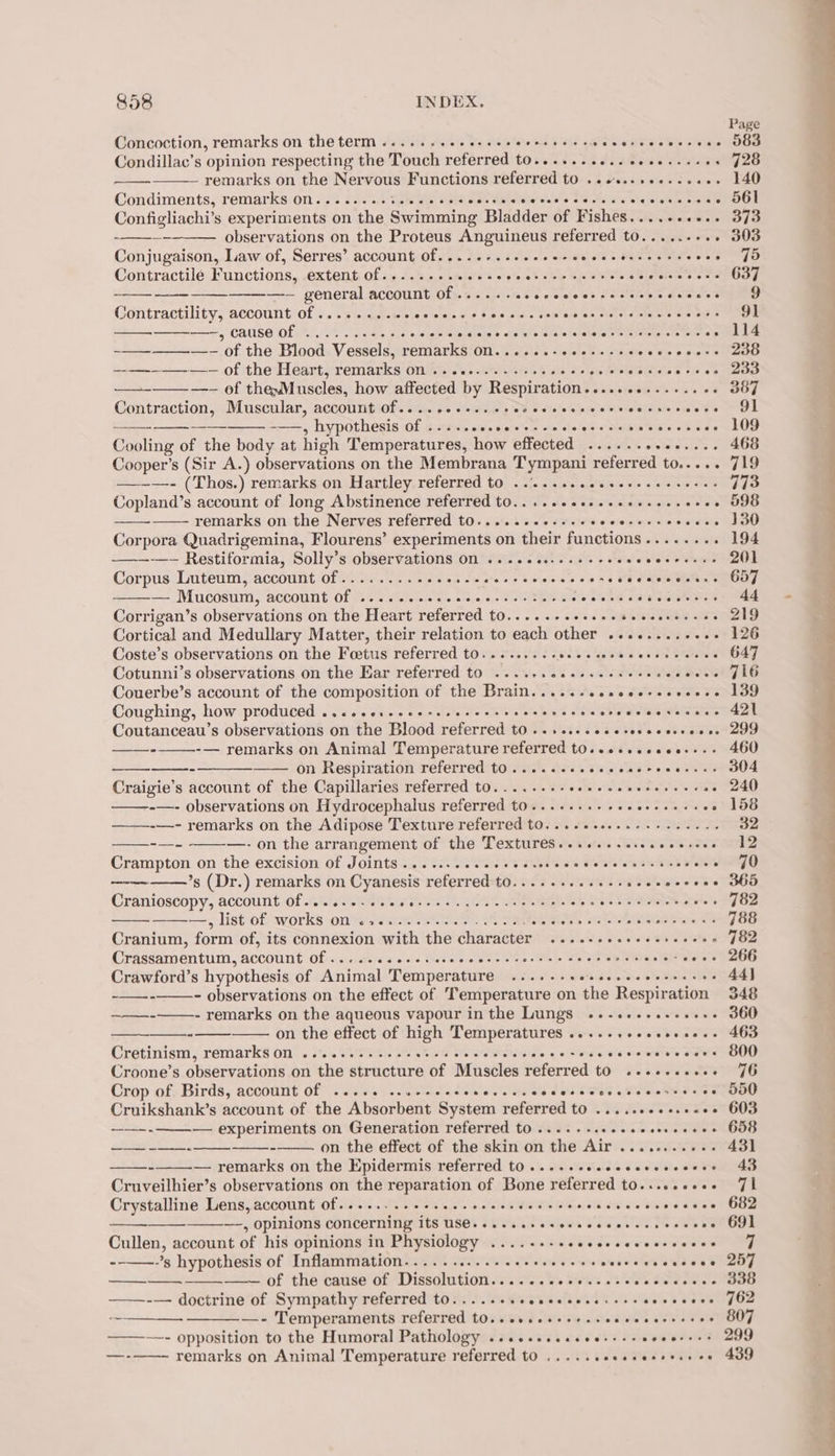 Concoction, remarks on theterm...... hts Be asi tare ide and . ee ae OE ele Condillac’s opinion respecting the Touch referred to...+..+...eeeesseees — remarks on the Nervous Functions referred to ..se.ss0+-cee0- Condiments, remarks on........%. ete sith TOE ee aicrei late F's ti wha lela alates Configliachi’s experiments on the Swimming Bladder of Fishes.......... observations on the Proteus Anguineus referred to...... were Conjugaison, Law of, Serres’ account of.....-.-- ifs Wabhihel ote o MaleeeMiate omens Contractile Functions, extent.ofiet.mest phate’ apoio. we Rie io si Seis oe —-— general account of ...... esevicelest fas sie bs dew aed Contractility, account Of .. 2... .wecevccs sbecedssceeecescescensccais ——, Cause Of .....0e05- a hie iptaeatn b ate nin leat abalotel ele teitingrs pees SRE of the Heart, remarks on ........---+- Sie lavshate foteteleulate @ ris a's —- of thewMuscles, how affected by Respiration............. ee Contraction, Muscular, account Of... ces. scceescceeverseecsecccee -——, hypothesis Of ....seeceesesceccereesceceeecace Cooling of the body at high Temperatures, how effected ...... srellealse Cooper’s (Sir A.) observations on the Membrana T ympani referred t0..... —-~—- (Thos.) remarks on Hartley referred to .....-.eeeseee eee eeees remarks on the Nerves referred t0.....cee.sseeecerssscveeee Corpora Quadrigemina, Flourens’ experiments on their functions........ -—— Restiformia, Solly’s observations On ....ese.. sss ceeeeeerereees Corpus Luteum, account of.......... Nan Saat as Bweniewew oe Ha gue — Mucosum, account Of ......scsceeecssesiocs ee Piece. re Corrigan’s observations on the Heart referred t0....cccccsassvvcssacess Cortical and Medullary Matter, their relation to each other ........++.- Coste’s observations on the Foetus referred to... ....-seceesecsceccecsces Cotunni’s observations on the Ear referred to ....+.0ee+-+--+s0-5 RIG Couerbe’s account of the composition of the Brain.....-ssscce-ssceceee Coughing, how produced ....cervecec re cee ccs e reser cree cress cetaceans Coutanceau’s observations on the Blood referred tO... ..-.seeseeccesseece -— remarks on Animal Temperature referred t0....seeeees- ——-——-- ——_-——- on Respiration referred tO ....sseceescecreeecces Craigie’s account of the Capillaries referred to........ ea TES te ee . -—- observations on Hydrocephalus referred to.......-- sae Re chan os ——-—- remarks on the Adipose Texture referred t0....+.....---+..+.-. -—- ——-—- on the arrangement of the Textures...+.+.sseceeeceee Crampton on the excision of Joints ...... cee e ce csen cece eer e crc ece wie ’s (Dr.) remarks on Cyanesis referred to........ eS PRG ere Cranioscopy, account Of... 6.0. cceeere seca cee cee eees Gi Ail SSS HAN —-, list of. works on?) 200.0 .e ce ee fie &lt;P a Ree AA Shots ae Cranium, form of, its connexion with the character ....-+-eeeeeeseeees Crassamentum, account Off « sc.cjes 00s Matas ccs eee a sen Sake eae Crawford’s hypothesis of Animal Temperature «5... .eevcsscccsceares - observations on the effect of ‘Temperature on the Respiration - remarks on the aqueous vapour inthe Lungs ..-.+-...-ee+- on the effect of high Temperatures ......+eseeeeee- Cretinism, remarks on ......-.+... Mkts PCC RR Bide | ose rele webs re Croone’s observations on the structure of Muscles referred to ..+++eeee- Crop of Birds, account Of ....46 c.seececcccrccscccescccsssecarssses Cruikshank’s account of the Absorbent System referred to ......0+-.+e0e fae ere Gd pie on Generation referred to....-. cece ee srrereee on the effect of the skin on the Air ........+.- -_———-— pomanle on the Epidermis referred t0 .....seeeesesccesees Cruveilhier’s observations on the reparation of Bone referred to.....+++- Crystalline Lens, account OFSed ER Se atte a iC Gra oi Bharat Sino Oe ~—, opinions concerning TES SOY FEC ewe ST UE Te aS Cullen, account of his opinions in Physiology ......- coe e ees w eer cecee --——-’s hypothesis of Inflammation...... Steet Err Tis kk hes &amp; —~ of the cause of Dissolution......eeeessssceccecceee ——-— doctrine of Sympathy referred to... ..+sseeeeccseccssaeececee ——__—_- —___—.- Temperaments referred t0..eeceeeeesssecceerecees ——-~—- opposition to the Humoral Pathology ...e.eseeeeess ss eeverees remarks on Animal Temperature referred to ..... iiss Witla 9 BIN fale eS a?