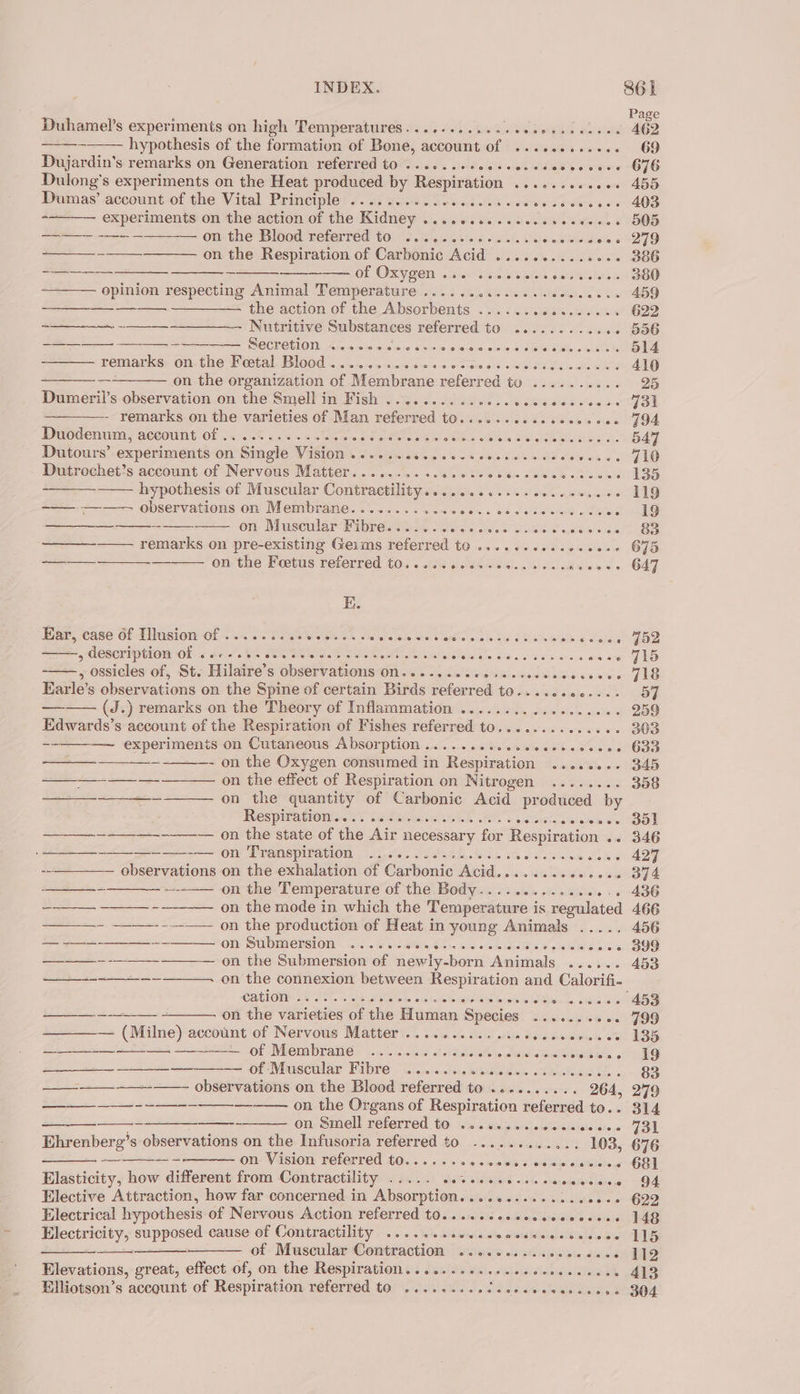 Duhamel’s experiments on high Temperatures. ..e+s..s20sseenececoee : hypothesis of the formation of Bone, account of ...........6. Dujardin’s remarks on Generation referred to .......+0essecesecvcoers Dulong’s experiments on the Heat produced by eae ia Bale S Vare aers ee account of the Vital Principle 6. 6+ cess e cece eset eee cece eecees experiments on the action of the Kidney ..........cecesecences on the Blood referred to ....... sia luted. 306 wietelleus Weis od a —_—_ --_—_ on the Respiration of Carbonic Acid ..........20- : SEE ~ Of OZV Gen unm sse Sewie cA Aelel opinion respecting Animal Temperature ...... w Neto Westotse te) eck cee —_—__ ———. —————- the action of the Absorbents ...... GS otrslarhie —_—-— - —__—____—-- Nutritive Substances referred to ......... wiles esteem SECPCELONM: Aacie sw css coun owen cue adwae remarks; on. the Festal, BlOOd i. sreneiess0-s&lt;a-0: 0.00 diene 64 os bie Line oe as ——_——.on-the organization of Membrane referred tu ....... ae Dumeril’s observation on the Smell in Fish ........... CR ee eee - remarks on the varieties of Man eeleeded UOawaclelvniend eek nh Has Duodenum, account of ...........06. Rae eR CeaBcs Wietais DI Ee BE SS. Dutours’ experiments on Single VESTOIN. Soteniatileg &lt;6 ya oes Fae ales ae Dutrochet’s account of Nervous Matter.......... Gees Mae uh hypothesis of Muscular Contractility. Reta a ohF ks) sein allay aia ———. ———- observations on Membrane..........&lt;. aiet, « bie eee Se sss on- Muscular Pipreaeast fond iS Sie ewes ba remarks on pre-existing Geims referred to ......ce..ee00e on the Foetus referred t03.. 066 6. vdaiee. as ccicduwees E. Earcease Ofb sion OF cu wi Fete Simtgein. 6 vie aba Ses nde gine 2 J Slaveels x Salca ae, COSCrIptO Ol «Fe 6 SEN Ge wont ce Where b waleieleu be sac eee wean nase , ossicles of, St. Hilaire’s observations On......ceceseccocesceccecs Earle’s observations on the Spine of certain Birds referred to.......0.... ——— (J.) remarks on the Theory of Inflammation ........... pate sista Edwards’s account of the Respiration of Fishes referred to.......-...00. -~-—_-—— experiments on Cutaneous Absorption .......cccccccecsccccs - on the Oxygen consumed in Respiration ........ on the effect of Respiration on Nitrogen ........ on the quantity of Carbonic Acid produced by Res pira COM. 87 is Shige ek lene aneis ate 4s ——_—---—--—— on the state of the Air necessary for Respiration .. —-———— on Transpiration .......0....4... pol traltlerate sees --———— observations on the exhalation of Carbonic Acid........00+e0% on the Temperature OF the Bed yas. soci 54508 Siee 6 ———— ————_ -—-———. on the mode in which the Temperature i is regulated —_—- -——-----— on the production of Heat in young Animals ..... ORY SUDMIERSTON © «425% 61t G8b%, dase wi ace didlda W gid Sl Sub ia —_——- -____--——— 0n the Submersion of newly-born Animals ...... on the connexion between Respiration and Calorifi- Catiom 2. 28... oko Bil eds skcdote old OO bis Wises Laine on the varieties of the Human Species .......... — (Milne) account of Nervous Matter ............ ees ae — of Membrane .......... siidtetesiaidé Dlstem ln 6 ——_——_—_—_—— of Muscular Fibre .......c.0.0.....scecees observations on the Blood referred to .......... 264, on the Organs of Respiration referred to.. on Smell referred to ........cecccecees Ehrenberg’s observations on the Infusoria referred to ............ 103, p21 aoe on Vision referred to...... ee een Elasticity, how different from Contractility ..... Nike's tSettoe &lt;td oldaadanteiaecs Elective Attraction, how far concerned in Absorption.............s000. Electrical hypothesis of Nervous Action referred t0......cccscccceccess Electricity, supposed cause of Contractility .......ceccccevecccscscces —— —_-—__—__—_——_ of Muscular Contraction ..........0ccccees Elevations, great, effect of, on the Respiration. ......6...ceccceeseeees Elliotson’s account of Respiration HOferbed:. HOPI tds. wiBite ater clolelb ehia ed SS ee a a