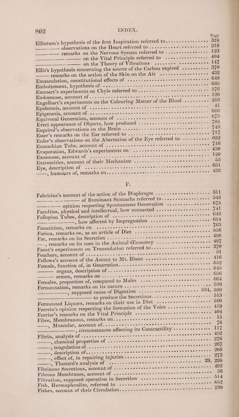 Elliotson’s hypothesis of the first Inspiration referred tO.s++.+ecerseeeee O24 observations on the Heart referred to ....+2-eeeeceecesseeee 219 remarks on the Nervous System referred to ....- teeter on the Vital Principle referred tO ..+++-++eees eres 404 on the Theory of Vibrations ....++se+ seceseeeees 147 Ellis’s hypothesis concerning the source of the Carbon expired ......-++. 370 — remarks on the action of the Skin on the Air .---s+seeeeeceeees 432 Emasculation, constitutional effects of ......-.eseeeereeerrrrsseretes 649 Emboitement, hypothesis of...+...--+-+++++e0+5 Rh alt dows ase tance thew aeea Emmert’s experiments on Chyle referred to ....+---++-++ Rr get a cae i, | Endosmose, account of...-... atile, staicdeaie ater cote es ome Se Stas eee Engelhart’s experiments on the Colouring Matter of the Blood....+-+++s 266 Epidermis, account Of ...eeee-eeeeeeeerererrees b pita nnieee iio 4} Epigenesis, account Of .+++seeseseeeecerseressreersrercseeesesers se: 666 Equivocal Generation, account Of ...-+eecereresersrrr seers cwwardrey eGo Erect appearance of Objects, how produced ...++---eeeeeeeee tae tea wie 705 Esquirol’s observations on the Brain «+. +ees+s+ereeeerees cess LORE eas 746 Esser’s remarks on the Ear referred to ..--.--- PPI UR se ee, Kuler’s observations on the Aberration of the Eye referred to ...-+++++- 692 Eustachian Tube, account Of ......-.ceesreeseercseees tec cccces RP Ty br Evaporation, Edwards’s experiments ON ..-+ssererreresereeecerceccs 430 Exosmose, account Of ..---+++eeeeeee Wctel ote ee wis inion Seta athig. oeaute eee —_—— re Eye, description of ...+-++++++- ieee o = Py re Pe PEE ST Py ve: ——, humonrs of, remarks On... s+eeseeseerreess err er F. Fabricius’s account of the action of the Diaphragm ....- pis a ieiavsiee Staats oak _____ of Ruminant Stomachs referred t0...++++seeee++ eres 548 _~——- opinion respecting Spontaneous Generation .....020..ee++++ 675 Faculties, physical and intellectual, how connected ...ececscecceeccceee J4l Fallopian ‘Tubes, description of .....-- Ba eis isd Se een meee —_~—_—_ , how affected by Impregnation ..++++++++++&gt;: ‘ineneaeepoe Fanaticism, remarks On .seesseescee reece eeers se eeeeereceeeere sess 763 Farina, remarks on, as an article of Diet sai es Bs St ee 6 Sicosdsa Sie, ehooe Fat, remarks on its Secretion ...+--++++-++: this 88 SS as —~, remarks on its uses in the Animal Giconomy -...-- Sia vik as 2 eo ee Faust’s experiments on Transudation referred tO....ee+eeeee iwi) See Feathers, account Of ...-ee-.-++- TN bos eid teeta nates wish perne Sen Fellows’s account of the Ascent to Mt. Blan€ ceceeseeseccreee seer’ 416 Female, function of, in Generation...-.-- MMI SS ie wis a'ajuQinatle sos op ON ae organs, description of .. .--- WEARER OU. ied Cees Asse i sibe eee — semen, remarks on -..--- FPA OLS at dictc Gate aleth's ste ews stein ote 6 aN Females, proportion of, compared to Males ..ce.seseeteeceececseeesss O64 Fermentation, remarks on its nature ..-+++ sesreeeeerereesscerers cee 589 = , supposed cause of Digestion --.--- + OR Weyiesiare wseeee 084, 590 oxen —= to produce the Secretions...-+++eeerrrerererers 513 Fermented Liquors, remarks on their use in Diet .. eee ceee-+- ees ie Oe Ferrein’s opinion respecting the formation of the Voice ....-eeeeeereees AND Ferriar’s remarks on the Vital Principle ....++++++seesereres SAS se soee Fibre, Membranous, remarks on....-+eeessreccereserecrssseeseseeee 15 fe , Muscular, Accoutit Of... 1...» Wels. h'sssiahslesisin's + See paises sinsinin a 76 —_—_—_—_—., circumstances affecting its Contractility ..+++seeseeeee 117 Fibrin, analysis Of .....sseeeeerecerees seen t renee: rere —, chemical properties of ©. ++ssseeesseeeesencrerrescesccoeces 276 2 odagulation Of. i... 's'sle's set velbs sinae we cis 005 seit Hite eS Pee Dee SAREE 267 $a a, LES CTIPHION Olan soos voc eab ares bmet chess Hl 24 -+ 8S 8 Soleo ESS 266 Sa. effectof, in, repairing InjUPTEs in is bolas ts 8 sles sma S SSS 273 -, Thenard’s analysis of «-.--++-- Br ily i sor ae sels es, SOREeee Fibrinous Secretions, account of ...-- &lt;oa2 ub Yates wii Ree pias etwas te Fibrous Membranes, account Of. ....+-sseseeserecrrseser rr eeceeerces Filtration, supposed operation in Secretion cooccsrevcccccssccccecsces &amp; Fish, Hermaphrodite, referred tO «++ sseecesserecereeceersrre: « «eyeio.) COB Fishes, account of their Circulation. .....++eerecerrerrresesreseescess 230 ee es &lt;a