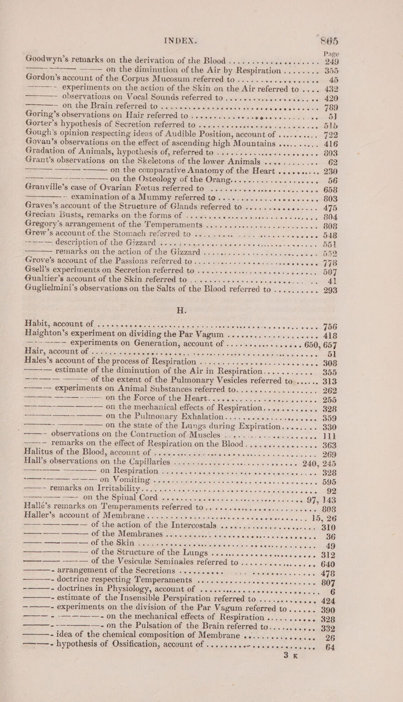 INDEX. “865 Page Goodwyn’s remarks on the derivation of the Blood ........sssceeceee+ 249 ~~~ ——~ on the diminution of the Air by Respiration........ 350 Gordon’s account of the Corpus Mucosum referred to....... pootlat orginal ste Bw —~——- experiments on the action of the Skin on the Air referred to .... 432 ~ observations on Vocal Sounds referred to....... Silesia ele es wea = Ol tine APA yay Terenre diaiO ean Sieg halon D waite: NG bs ocoGraiSleree acs 789 Goring’s observations on Hair referred to .....+..-.ses-eocesess-.., owed Gorter’s hypothesis of Secretion referred to .......sececeseeesacevcees . O18 Govan’s observations on the effect of ascending high Mountains .......... 416 Gradation of Animals, hypothesis of, referred to .......... wee tecccsenes BOS Grant’s observations on the Skeletons of the lower Animals ............ 62 ——— —— on the comparative Anatomy of the Heart .......... 230 —_ —_ -—- on the Osteology of the Orang............ eeleabvionwneen 10D Granville’s case of Ovarian Feetus referred to ........ccsseecccecc cece 658 ~ examination of a Mummy referred to............ sosveccees 803 Graves’s account of the Structure of Glands referred to .......cesees... 475 Grecian Busts, remarks on the forms of ...... pine dete Sore «us seceeees BNA Gregory's arrangement of the Temperaments ....... SEL ancy sek otuon aint iaola io 808 Grew’s account of the Stomach referred to ........0. 2... ysis Sts scare eves’ O4G pi CCRCR EPIC OF thie Gaza lere ace sti rs Siew aati Held ooo ves avwesn a DON remarks on the action of the Gizzard ............0.c00. a cele we. Grove’s account of the Passions referred to...........e0seccsseccccces « 448 Gseli’s experiments on Secretion referred to ...... Si eishois Di kote retatehia.g arent sgistOOR Gualtier’s account of the Skin referred to ......... Mrehonegel « Hass eins, a Guglielmini’s observations on the Salts of the Blood referred to .......... 293 H. PPD: ACCOUNE Of oi). s a'u.0.05 49.08 weaves as ee eee Sup Ea ee 08 90.000 1o-a.ug atv grow POO Haighton’s experiment on dividing the Par Vagum ................ ~o+- 418 —--—-—— experiments on Generation, account of ...... crores eeees 650, 65 Hair, account Of ..:c5.e. 244.8 miei 2s asides x ine Gas eas! ate) kee | Hales’s account of the process of Respiration ............. Sone nee creee 308 — estimate of the diminution of the Air in Respiration.......... -. 355 ———~ — of the extent of the Pulmonary Vesicles referred to....... 313 -—— experiments on Animal Substances referred to.....-....:-..0--. 262 —— pa, Phe Moree Of 4G Te eat 6 «2.556: yer, fares ciinrasisee v.o0c.2 D5 —-_—-——--——— on the mechanical effects of Respiration............ 328 ———-——_— on the Pulmonary Exhalation.............. csecces 09 ———-- - - on the state of the Lungs during Expiration........ 330 _————~ observations on the Contraction of Muscles ............0-20.eee6 ILI ——-~ remarks on the effect of Respiration on the Blood................ 363 Malitus.of the: Blood, accom tion vg opie. acacia bee ninde 6 4:6. eect nied &lt;4 ccacsane dec cs 269 Hall’s observations on the Capillaries ............... PAPE creees 240, 245 pe ae Om, Wesmimapiomstuas wrt ¥ Menges sear tangata, astudians.« soc BOS Sewer Se ORY OM bine siete is epoca Se shodeid ho) cise ie shite soadiousilovcs 595 ——~ remarks on Irritability....... peated aueibes aa seonte caysesh she dice cane 92 - —==- on the Spinal Cord .......... vtec ee tse scree sees ee OF, 143 Hallé’s remarks on Temperaments referred to... ...-ceessceeesececee -+- 808 Haller’s account of Membrane........ Bais suaiaas wesc ee evenceeresen.. 15, 26 ——— — of the action of the Intercostals ............-..000-22. 310 —— ——_- ——-— of the Membranes ...... Bom Winkie eye exdivisinsccoli dich pies. OG ——— —-——-— of the Skin ............ Mesae ares dis: «ncthex st RIO ene a ae —__—_—_-——_ — of the Structure of the NG Sat cssaiccsucin-o-toceceres ease .o. 200 een —~— of the Vesiculz Seminales referred to...... Hewiseeciee we. O40 - arrangement Of the Secretion, 0 4 1/jeie-ocl) cts wo Ww aielacee eo co eg 478 - doctrine respecting Temperaments ...........-cesceececccee. 807 -——— - doctrines in Physiology, account of ...... atiohip eanuste’ «ep teisniciede eis 6 - estimate of the Insensible Perspiration referred to ............. 424 - experiments on the division of the Par Vagum referred to...... 390 ——~ + -———-—-— - on the mechanical effects of Respiration ........... 328 --—-~——-- on the Pulsation of the Brain referred tu.......... - 332 - idea of the chemical composition of Membrane .............. eceeG ——— - hypothesis of Ossification, account Of .......0e-secesecesecese 64 3K