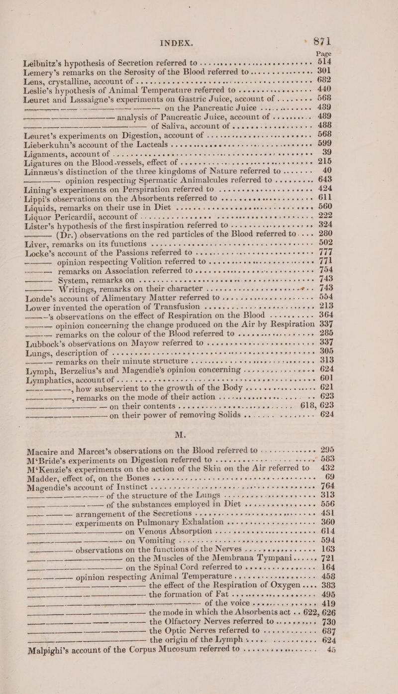 Page Leibnitz’s hypothesis of Secretion referred to ....sseeeeersossseeeecreee O14 Lemery’s remarks on the Serosity of the Blood referred to..........++++. 301 Lens, crystalline, account Of ....:.0eeeceseee veneer cere eset eneveeeens 682 Leslie’s hypothesis of Animal Temperature referred to ...0..-sseeee++++ 440 Leuret and Lassaigne’s experiments on Gastric Juice, account of ......-+ 568 — — on the Pancreatic Juice ...........+. 489 ———_—_-——-— analysis of Pancreatic Juice, account of .......-.. 489 . of Saliva, account of ss...) csarese es 468 Leuret’s experiments on Digestion, account of ......+..eee+sssereveeess 568 Lieberkuhn’s account of the Lacteals ......sseesesee eestor cree: ovleigis ga OD Ligaments, account of ....... SPA eagatse s a Pari Tare a a Melareaeg o-oo Ligatures on the Blood-vessels, effect of ...+.+.-.-. HGS Se tS aaks ete BIR Linnzus’s distinction of the three kingdoms of Nature referred to....... 40 opinion respecting Spermatic Animalcules referred to ......... 643 Lining’s experiments on Perspiration referred tO ....seeseeessesereees 424 ‘ Lippi’s observations on the Absorbents referred to ......eeeereesseeeeee Gll Liquids, remarks on their use in Diet ......-.s.ssecereeeesseeess ees 560 Liguor Pericardii, account of ...... POT eG ale a BABAR WS 8G SE ELEIG YS yee Lister’s hypothesis of the first inspiration referred to ........ $&lt; Wie aiateiely poe eae (Dr.) observations on the red particles of the Blood referred to.... 280 Liver, remarks on its functions .....--+eesssseeees ee ese 2 vies 9 OO Locke’s account of the Passions referred to ........-- reer ere 1 opinion respecting Volition referred to ....+sesceteceseseesereee TL -———. remarks on Association referred tO ..++ssesereecereessseccsees 404 ed ——— System, remarks on .........- SSO MO ioe Peer nets y+ 8 — Writings, remarks on their character ........+.0- Fogel iptan aps « ipedls) oe Londe’s account of Alimentary Matter referred t0 .....-cceceseerereees 554 Lower invented the operation of Transfusion ...-,.-...-- pikitauas ahs x» 213 ———~’s observations on the effect of Respiration on the Blood .......... 364 —_-— opinion concerning the change produced on the Air by Respiration 337 ——-— remarks on the colour of the Blood referred to ....+-.+00++-+-+++ 285 Lubbock’s observations on Mayow referred t0 ..e.e-sseereesveeeeeesee 3ST Lungs, description of .....++e..+--. EN Keowee Ry ees ee ee 2) S remarks on their minute structures 600. 66% +) siasase bs at swseies OS Lymph, Berzelius’s and Magendie’s opinion concerning ..........-- cove 624 Lymphatics, account Of ........2eeeeeee sees eens beh ies Spi ee samen sey GOT _—--———, how subservient to the growth of the Body «...-++-+...ss+++ G21 , remarks on the mode of their action ...-..+ssseeeee. ee, se 623 _—— — on their contents ......-... Palette Pa 256 618, 623 -_—____-___ __—— on their power of removing Solids ....... yas ord er M. Macaire and Marcet’s observations on the Blood referred to .........++++ 290 M‘Bride’s experiments on Digestion referred to ....-.++--++.---- oo eee” 883 M‘Kenzie’s experiments on the action of the Skin on the Air referred to 432 Madder, effect of, on the Bones .....-.--.+-+2 000s £4 Eid Wig ~cariaiecee ole eG Magendie’s account of Instinct ....-+-+-+--+++- MET oald- be dspecees oan gGd ___ ~~ of the structure ef the Lungs ....,.#+:- ee a en ee i ie ____ —__-- —__- --— of the substances employed in Diet .......seees+s++ 556 —-- -—-— arrangement of the Secretions «+526. -seereseeeceeeeercces A4S1 —-__-—_-— experiments on Pulmonary Pichalationi ico 5% dau od uewse ose. 360 ————— et ——_ on Venous Absorption ores POF RAO HKSCCCO HO KDE BOY 614 1, eS on Vomiting GS eheret site 3) iol &amp; 16+ len mae) © ef rx eeoveet Oe erose 594 _____-_— observations on the functions of the Nerves ......+.5....++- 163 -—— on the Muscles of the Membrana Tympani...... 721 ___-_____-.-___—— on the Spinal Cord referred to ...+....-..0+--- 164 opinion respecting Animal Temperature... ..++..sescees+++ 458 te the effect of the Respiration of Oxygen.... 383 gas) ahs 1 2 weet eS ee eee formation Of, Fat. -- presen carcuunes hee e- Of tHE VOICE se cyensssaevign ss 419 —_— —_——— —_—- —— EE ST, —_—————— zt - ~ the mode in which the Absorbents act «. 622, 626 ee — the Olfactory: Nerves referred to... &gt; ¢xes00 J30 wo Be IE las es the Optic Nerves referred to ............ 687 | the origin of the Lymph ..... .......... 624 Malpighi’s account of the Corpus Mucosum referred to ...--.eeee..... 45