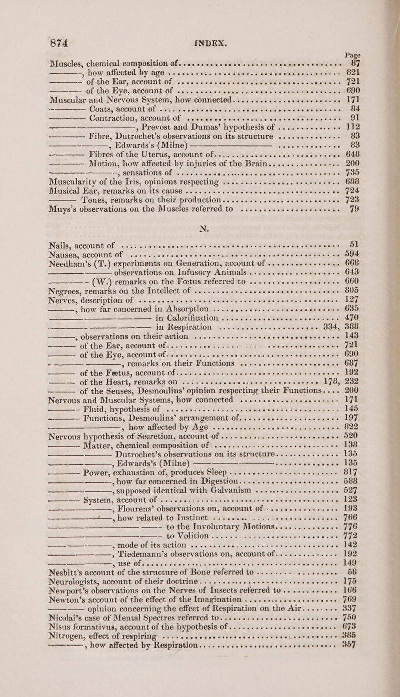 Muscles, chemical composition Of. .osceccecccceccsscsctevcscvssssaces —, how affected by age .....+-0.. 06. o diginivblgtsivte eo BSielbs bah ai tey - of the Ear, account: Of ws «sce dive eeesee’ Peete Mathie ae swe sie 'els —— of the Eye, account of 2... cecccsecne cc ceserececssscecervns Muscular and Nervous System, how connected.......2++sseeeecesecees — Coats, /ACCOUntIOL it, Biereis Su Wie dish. AW ata SEINE aia eiclalnne a's : ~—-———-—— Contraction, account Of .occccccrccccsscce cecsvecevecpeses -, Prevost and Dumas’ hypothesis of ....-..- settee —-———— Fibre, Dutrochet’s observations on its structure ....ee+eeee--- —____-———., Edwards's (Milne) Se ~————. Fibres of the Uterus, account of...... Ulmidite ds wetweho —-——— Motion, how affected by injuries of the Brain........++e+0+.. —————-, sensations of ...... Mery BER EEE eo Ot : Muscularity of the Iris, opinions respecting .....+.se.eeeess ceeerceres Musical Ear, remarks on-its cause’... 0... sce Sees evecnsces olor Soe Tones, remarks on their production... ce. .seeee cececeeecces Muys’s observations on the Muscles referred to .....ssesececesceveees _ ———— N: Nails, account of ...... ean sa 6a joao wep aaah pated tect die. Wie, eee Nausea, account of ....... Pe it ea ee rk . Needham’s (T.) experiments on Generation, account Of ....seeeeeeeeeee observations on Infusory Animals .... 2.000. eeeeeeees — (W.) remarks on the Foetus referred to ...+e.seeesseeeeeeee Negroes, remarks on the Intellect of ........--. POPU ss SERB GeaA hth Nerves, description of ..... ee ee P34 whey A De hiv ee ers , how far concerned in Absorption ......s.e---++-- stantee pat AB Le ~——_—— in Calorification ....,5..ccccevecsoersecees -_——_—_- —— im Respiration, ten dt. 5G es 2 ees sees 34, , observations on their action .........+-.6- WEEEELVi Ti iy oo ——— of the Ear, account of........ SSN) Se RAS « ea SWibgia ees Siete of the Eye, account of.......... 00+. whe Tale Sa EE sided lege -—_____ —_____—-, remarks on their Functions .......sesescesceecses of the Feetus, account of....... Re AMT. ee ie 8E BS ers —— of the Heart, remarks On .....secccecccspeccsccescecece its of the Senses, Desmoulins’ opinion respecting their Functions... Nervous and Muscular Systems, how connected ...++eesseesseeeeesse: - Fluid, hypothesis of ..... Tayi Sere. Siete ioe 13% ba BAe SED — Functions, Desmoulins’ arrangement Of. .....eeseecccseececes a 5 how affected by Age .....-..5.4-- {is waleg na oe Nervous hypothesis of Secretion, account Of .......... cesses cevecepes — Matter, chemical composition of........2--.+ee+eeeee a Ashes Dutrochet’s observations on its structure........+.+. ere , Edwards’s (Milne) see peccceee Power, ‘exhaustion of, produces Sleep . 20% 655008 HI PU ss Slee , how far concerned in Digestion. cee e eee eceecsevece ° ~~ 4 ; supposed identical with Galvanism Ee ee ee be . -———- System, account of .. ote VT ON es CS bale coe eS ose See swag —— ——, Flourens’ obsenr ations On -ROOOUME OF ASF Ce ATES HEE pe ee how related to Instinct........ Vasa dis bh Eales —_—____—___——_--—_ ——- to the Involuntary Motions «hota 3 Fey wise Tr, —_—___—____—___—__-——- to Volition ............4.. Sicateetets 4S ante ——_-——--—-—., mode of its action 6... secece seer cree censoecs Slee ————., Tiedemann’s observations on, account Of.........+.... id Stnke piss saa s sasrtie Kae PHOT Ms Me vdies Se Nesbitt’s account of the structure of Bone referred to. ou RRA STV Fewer Neurologists, account of their doctrine........... We ey ed i Newport’s observations on the Nerves of Insects referred tO .. sess ceoees Newton’s account of the effect of the Imagination .........eeceeeeeeees opinion concerning the effect of Respiration on the Air....-. rs Nicolai’s case of Mental Spectres referred t0.....e-sceeececssecceerece Nisus formativus, account of the hypothesis of.......... Peet. ee aS de Nitrogen, effect of respiring ....ccececeesceeveccerecssecioeserveres ——, how affected by Respiration.......sescessseecesevcceceeece Page 87 821 721 690 aT.