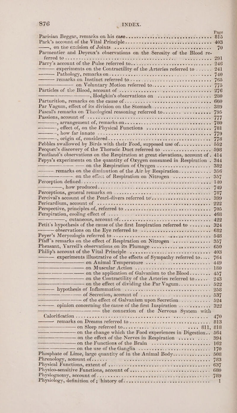 Parisian Beggar, remarks on his case. ssa Feds sah TR eieh See. eee Park’s account of the Vital Principle...... Spies ila etsR bebe eles ae: oleate 5 &lt;hsEh vy. On. the excision of, Joints +sus- aid dea alee Lb eMedia ae Parmentier and Deyeux’s observations on the Serosity: of the Blood re- ferred 10 .caveus Sepa eae aR SST. bhai SAatk ag Se ar oe Parry’s account of the Pulse refer reditoiniterem ieee ee ee oe ee experiments on the Contractility of the Arteries referred to...... Pathology, remarkswnds «swsteitie sis Deletes Ph Re Whoo eae remarks on Instinct referred to-........-0..0.00. Nana G Seats ose —— on, Voluntary otion-referred toss. .1. arlene ae oe Particles ofthe. Blood,;accounteofea. be etien cele eee wen cts ROGe ;Hodgkin’ssobseryations onsite. ciswisieek eee Parturition, remarks on the cause of........... sid tale STs tate GA OT Steet Par Vagum, effect of its division on the Stomach............eeeeee- Pascai’s remarks on Theological reasoning referred t0.....+. ...-+eseses Passions, account of &lt; «&lt;i Greats hee eae Ae Rink abl DMP ie +, arrangement of sremarks OM js sissies onncisdoinis eR ishs ane oot tetas —-——--., effect. of, on the Physical Functions ........00cceecececceces -, how far innate ...... 6 6 tia = w olRGAI a SRE LCI es ee ———-—-, origin of, considered... 2.2.0 see ee es eihd ahd WR Tae Pebbles swallowed by Birds with their Food, supposed use of.........+.- Pecquet’s discovery of the Thoracic Duct referred to ..........e0-e000- Pentland’s observations on the Respiration at great elevations, account of . Pepys’s experiments on the quantity of Oxygen consumed in Respiration . on:the Respirationiof£. Oxygenisin.ae .wokuplt ees remarks on the diminution of the Air by Respiration............ on the effect of Respiration on Nitrogen ....e+..++.. 46 Perception defined........ tise. ee ahine jils Dela ta Ae eile how iprodicedsa ul hath. Eat shald 9 kete Annee sens dhe Wahiawa Rays 's Perceptions, general remarks on .......... peSUbeuE YER oe RVR OR Percival’s account of the Pearl-divers referred to'......cccccoscceserees Pericardium y acCount: Of § roc: enececeranayet siaiteiois eisieieldiainlnn din ieee eee Pérspective, principles;of, referred) t0) cies. 6 s% datescasie os ble were ewes eS Perspiration, cooling effect of . Save EWR Sh = GHA Fe ees Pe : eutancouss account are Jet gsee h Baws as he os CHER ee Petit’s hypothesis of the cause of the first Inspiration referred to ........ observations.on.the: Eye referred) toies!, so. dieie ies Pi Wiel a Peyer’s Meryeologia referred, tome cove a0! WisiiecevoussotciNs alls othiete sown eee Sete Pfaff’s remarks on the effect of Respiration on Nitrogen o SRM ewes oe Pheasant, Yarrell’s observations on its Plumage .....-...3 sessooeccee Philip’s account ofithe Vital Principlenis.&amp;. nenemsliade te entre bees oes ——— experiments illustrative of the effects of Sympathy referred to.... on Animal Temperature .........- ee ———-——-——— on ‘Muscular Action ....0.... OSs Bre nein REE —-- —-_— ———— on the application of Galvanism to the Blood...... ee on the Contractility of the Arteries referred to..... on the effect of dividing the Par 3 oasis HevAieew hypothesis of, Inflammation anata nes Ds ae one sew ———_—__ —_—_--—— of Secretion, account of .....+..... eneawin aah —— of the effect of Galvanism 1 upon Secretion. UTES tee opinion concerning the cause of the first Inspiration ...........- ——---—~-— the connexion of the Nervous System with Calorification «0s: 40ine%s oe siege Mp. Avintas do du ouihargveres vine es remarks on Dreams referred to . Bs ast ees Miers ae Pree SETS on Sleep referred to....+-0+.. mF wes BIL —on the change which the Food experie iences in Digestion.. on the effect of the Nerves in Respiration ............ -——--———-———- on the Functions of the Brain ..... iitwess burrs on the use of the Ganglia iv nasal Stata Moers Pe re ar Phosphate of Lime, large ne ae he of in the Animal oa i ee — — _ a Physico-sensitive Functions, account of .........0..0-e00% Sven wee EH Physiognomy, account of . . ~ @@e@eer ess ewe eeeveeneDerese ve *®eevrteevpaeeeee% s &amp; * Physiology, definition of ; history Off use SR tained dey a. ode Pe ean. ae