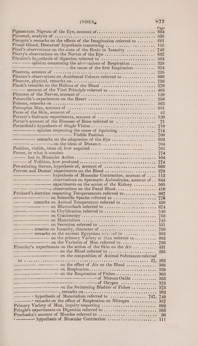 INDEX, S77 Pigmentum Nigrum of the Eye, account Of.....+....eecnececeeceecee 684 Prcronvels anal ysis, Of, sant. suceha tht. SelGtes Gea eee Ce ay tt ee OOD Pierquin’s remarks on the effects of the Imagination referred to .......- 661 Pineal Gland, Descartes’ hypothesis concerning .........0..ee+seeer0+ J55 cove Pinel’s observations on the state of the Brain in Insanity ...........+- 748 Piorry’s observations on the Nerves of the Eye ...........ceeeeee0+-++ 687 Pitcairn’s hypothesis of digestion referred to .......- pesewesvepeseess OOF ~---- —-— opinion concerning the alternations of Respiration ............ 325 = - - the cause of the first Inspiration...... wene Ole Placenta, account! Of&gt;.. 220.006 deerao lee ek Lo SL ccs ee 7) Plateau’s observations on Accidental Colours referred to .......:.-0e00: 698 Pleasure, physical, remarks on...... eeaenne Rete oer cr es oe es Shite cess, Joe Plenk’s remarks on the Halitus of the Blood .......0.-ecceccesees seas ee account of the Vital Principle referred to .......00...-e0+e0020 403 Plexuses of the Nerves, account of ............. eee Patines. eh oats 129 Poiseutile’s:-experimentsion the: Heart oss. OS ei PLease 256 Poses ,Temarks Ons ciacaais atau et ee eee ee a ve tee eee thee OOD Porcupine Man, account of .......... CEP ge ne een eee ttn ee 801 Pores of the Skin, account of ............. POE Sane hee oe race wc ue ae Porrett’s Galvanic experiments, account of ...... RAR Rac OU SIT LOL ORR -- 120 Porter’s account of the Diseases of Bone referred to ....... So oe ee fe tiele ek Porterfield’s hypothesis of Single Vision ............ Hse te ieee bes wr eeee J1O opinion respecting the cause of Squinting ...... asriieeie so fie — Visible Position ...... ret: ona ete TOO ——— remarks on the adaptation of the Hye ..-...........5. oc. es OOS —e. --—. on the ideas of Distance.......0¢&gt;eccerseee ten ey 704 Position, visible, ideas of, how acquired...... Ric locate ten iele s+ schie hose os A 705 Power, in what it consists . ......... Rife state ans Cece iatgeee! sce + aie cere eo tas 774 lost, im Muscular Action.-6%.0:.pauiap Saria emg cht wie ds 2 wietans LOA =—— of Volition, how produced sicca aeiesere sicie t's hs Se bv sen estes sees G4 Pre-existing Germs, hypothesis of, account Of .....secceerecsesercesee 668 Prevost and Dumas’ experiments on the Biood .........sececeeeseeees 279 ————-—~ hypothesis of Muscular Contraction, account of .... 112 — observations on Spermatic Animalcules, account of .. 644 +--+ experiments on the action of the Kidney .......... 505 — observations on the Fetal Blood...........+ee60+. 410 Prichard’s doctrine respecting Temperaments referred to.......20+.ce++ 807 oa. —— on Scientific Species referred to .....ccececccerceees 776 ———--——- remarks on Animal Temperature referred to ........20.-.-+0+ 450 a on Blumenbach referred to ............-. sR CRORE 4 ——_—-—_—_——— on Chylification referred to ..........cccceseces--+- 540 ——_—— —————— 0n Cranioscopy .. 1... ccccccssescccrsscsescencess JOS —___—______—___—- on Materialism .......... Me eesie re he acs. ¢ oveceisee orece- sale. PAO —— = ON SRCTEMOMMCTCTICd £07. 065 esac es coc kere sss cecess OOF = treatise'on Insanity, character of . &lt;5 0&lt;:. .02+-oses- os coe fo a - remarks on the ancient Egyptians referred to ............. .. 803 on the primary Variety of Mian referred to.......... 802 -on the Varieties of Man referred to..........2.. 00+ 798 Priestley’s experiments on the action of the Skin on the Air... ....... 431 —— on the Blood referred to .... 2.20 sceccseeeeeses» 285 ——_—_—___———— on the composition of Animal Substances referred BOY slice. c eisteiiee y sisitie die sleeininre = Gesell we bale © #6 86.97 0 os 4.6 50% 6 a0 0008 fine DOO on the effect of Air on the Blood ............... 366 ——— ————- ——- ——— 0m Respiration... 6. -scccccccccsavesesesss S39 —_____-——_ -—_-—_ —- on the Respiration of Fishes..................- 303 -of Nitrotis Oxide . 2-0. ..06 S80 Ol. OXY RCH eae o's + oe ee oie os ZG on the Swimming Bladder of Fishes ..........+. 373 es OMIT SGOT sige cere) sci es.e sels apse te © te teen cesses OR -—--_— - hypothesis of Materialism referred to ........eeee+008+ J47, 749 - remarks on the effect of Respiration on Nitrogen ..........+. 357 Primary Variety of Man, inquiry respecting ........0-.eeecsecesseess 802 Pringle’s experiments on Digestion referred to ......seeessccossessevece 58D Prochaska’s account of Muscles referred to .....0++.. 00...0-. 4 seis gicthie. a) —- hypothesis of Muscular Contraction »..seeveecrereceeeeees ILI] —————— ne —. —— ———— ne ee ——