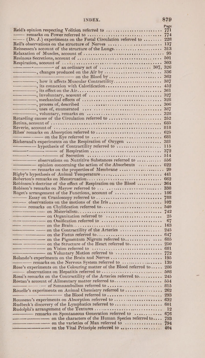 Page Reid’s opinion respecting Volition referred to ........ecesecsecceneses GUL — remarks on Power referred to «........6. SR SORE OR woes J44 ——- (Dr. J.) experiments on the Foetal Circulation referred to .......- 228 Reil’s observations on the structure of Nerves ........... pce eane ae +. 137 Reissessen’s account of the structure of the Lungs.......... rary ses aie «+. 313 Relaxation of Muscles, account of &lt;.i.cccsecscsssvesccscesecccccts .-- 95 Resinous Secretions, account Of ..sesisccscsccctscccccseseccecss cose JO] Respiration, aceount Of 6.0 bis ei ce dts chee ek esses ce sectecsecess DUD —— ——_--—_—_--_——- of an ordinary act Be’ He jae we Vet ste c ss OUT; OU —- , changes produced on the Air by. Winks Es. a eters en ess s 5 SOO ) [ap SS on the, Dlegd DY s2s% fac. s3..555-: «. ++ 362 — , how it affects Muscular Contractility. .........0-...20ee - 387 oo 5 its:connexion with Calorification.o.sccssccocsosscteseece 402 a y Wes Crlect on the Aire. o. 6.6. wesw eos Gao ee wey ereiels lore Slav eiecs . 361 ——— , involuntary, account of ....... PPLE EEL Se ee OTeO eh heehs GDg ———_—_-———-, mechanical effects Of ..s.scee sc cere cca ssetencescenas -- 328 _—__——-—-, process of, described ...... eee eews sobs Be oe ON Gets 6 a -- 306 ——_—_+-~——,, uses of, enumerated 2... ..5.-005... Sa eee chee els eie LOOT ———, voluntary, remarks on .4.+.0.-2e+ee5e dh Rages Fel arpa 328 Retarding causes of the Circulation referred to ....eeseeees ceceeceeeee 252 Hetina, accountOl ..xvsicsversaerssssbsseessive EP es eee wee 685 Reverie, account of .....3...%. aes Shae. s Sees SU See SR CECCT CES S50. s EO Ribes’ remarks on Absorption referred to ...ssesecscesteseccess Ghat) louo —— ———-- on the Eye referred to ...:....-. setele gS. ue aie ee cesses 681 Richerand’s experiments on the Respiration of Oxygen ..-........64. .- 38] — — hypothesis of Contractility referred to .........6-.- cceeets ELO . -——— of Respiration ............ ieetigy eee es Ss .. 32 ate + -- of Seéretion’ Ss Vi ss oN ae eshte eee ess a attr es | ———— observations on Nutritive Substances referred td si ss ...2..% 556 — opinion concerning the action of the Absorbents .......... 622 ~--—- remarks on the propertiesof Membrane .....-..ees.-e00--+. 20 Rigby’ s hypothesis of Animal Temperature ...-........0-++6- Cove’ Oty ail Roberton’s remarks on Menstruation........-+.. Sb ee ccerescesceceess O62 Robinson’s doctrine of the effect of Respiration on the Blood ............ 364 Robison’s remarks on Mayow referred to .-. ..-sesssccccsccserccsesss da0 Roget’s arrangement of the Functions, account of ...... cessseceseecee 186 Essay on Cranioscopy referred to... ce sccecccccssccscccccces JO ———- observations on the motions of the Iris.....+...... eee ase -- 102 remarks on Chylification referred to............-. Rte Sais tees ss - 540 ——— —-——- -—— on Materialism... ......seccsccccccc esse cocccccsces - 442 ~—~-——-——--—— on Organization referred £0 ....sseceeeceses cececces 25 * ———-__-—.-——- 9n Ossification referred tO 2: .sercccesscecesccscccses GF ——— ——____---— on the Brain...... Weer cs Saves Dehsle vn be 6B &gt; acd eos on NOS ——_——— —— on the Contractility of the Arteries 5 bee thelr aoe ei es 245 ——— ---———-——— on the Fetus referred to. Picietigelees . oaisie © ence aig svegenaqitaey —_—___—_-—— on the Pigmentuin Nigrom referred tone theses. 25 teueD —— ———-—— on the Structure of the Heart referred to......... eseee 250 ——_ ——_———— on Vision referred to ............ SK ROR Ss SC P| on Voluntary Motion referred to ........seeececceses J72 Rolando’s experiments on the Brain and Nerves ......-sceeeseeeeree -- 195 —— remarks on the Nervous System referred to ........-++seeee0- 139 Rose’s experiments on the Colouring matter of the Blood referred to..... 286 — observations on Hepatitis referred to .... 2.0... ees esec ec ceveces 508 Rossi’s remarks on the Contractility of the Arteries referred to.......... 245 Rostan’s account of Alimentary matter referred tO.........seeeeeeseces 5D4 —-—--—+ of Somnambulism referred to ....e08...... a Bras EM doo noe 815 Rouelle’ s experiments on Animal Chemistry referred to ............+++-+ 262 the Blood referred t0 ..cccceccsccoevscceroncs » 293 Rousseau’s experiments on Absorption referred tO ......s0seceescecsees G32 Rudbeck’s discovery of the Lymphatics referred to .......... costeocoecs BOL Rudolphi’s arrangement of the Textures ........cceccccssereesccsecees 12 - remarks on Spontaneous Generation referred tO ..e-....++s. 676 on the characters of the Human Species referred to.... 793 eee On the varieties of Man referred to 2.05.0 ciescctee JOA —___—__———-— on the Vital Principle referred to us4.-..0++00..%.., 404 a