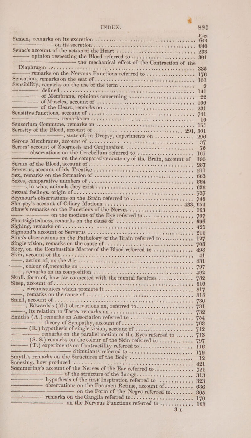 Nemen,: remarks on’ its exeretion 673 3 £0. 0. OE w WS Wa albieles bul —— ++ OMY His -seeretion thy er, athe sok Bee Sek bee Senac’s account of the action of the Heart ........ 000 c.cceeeee ceases opinion respecting the Blood referred t0.....-ceeeescesvceeeees _ — the mechanical effect of the esi gruane of the Diaphragm; ¢s ecco: Pattee oat. Set pg ee os fp opie remarks on the Nervous Functions referred to. a eh ae Reis ed sa Sensation, remarks on the seat of ..... ee Se Be AS se ahs wietela Gatere's 4 Sensibility, remarks on the use of the term .......cceecccuccccsceceees — &gt; detined ss teas sat Na nr OES ois sie seers co are arate a Or Membrane, opinions err oleae ual erepeia ec stenriete ae er aiay s7ate ——~—— of Muscles, account of ......... Rieietee Ss cere cteeetere se —- of the Heart, remarks on . eae seh 3 mace te arate ee oes Sensitive functions, account! Wes sea VE a eee coe ce wee ve 3 PemiarNe OM Crs. uP. wets ses ae Drie wie sie cere Sensorium Commune, remarks on......... agit sceleis! G76, ein erate la Nutete sae teste Serdsity of the Blootl, accowAt Of... ie ee a kee wens 291, ——— , State of, in Dropsy, experiments (1 arr Pete. Serous Membranes, account of ee See Tee. ety eases Pears: Serres’ account of Zoognosis and Conjugaison ........ ees are ce SAO observations on the Cerebellum referred to ............ecsecees ~ on the comparative anatomy of the Brain, account of Serum of the Blood, account of .......... etivetence aes Stee omar. Sosa iciwhe ee, Servetus, account of his BRO OTRP ESS CE cate eae « Ais edactey SORIA Suc Sez, remarks oh the formation vf 73 e708 es AE Sexes, comparative numbers Of ....eeeceeeesseses aa sigte''s iss a a tis se aa Seymour’s observations on the Brain referred to ........0cccctcevcoces Sharpey’s account of Ciliary Motions .....c00..ccccecseccsseccess 433, Shaw’s remarks on the Functions of the Nerves ..... BOS SAGA. dd BOPBaN - on the motions of the Eye referred to... .......eeeceee Sighing, remarks on ....... pe Se Jb se eng 6 ce so eles a ct es ss ce tare hss 5 Sigmond’s account of Servetus .......0-sceeesseeee- se. - b¥ese 8355 be Sims’s observations on the Pathology of the Brain referred to ...e ss. « ones Skey, on the Combustible Matter of the Blood referred to iShcit cd Pao auyrs Skin, account of the ......6......- Pe ese ses Cea es ee eae CoeeNe , action of, on the Air ....... a cicgeaea hea gaa Vig eal gs Mecoshee ss ie sad » colour of, remarks'on .... 5.5.5. eigeE Meri ha, es ot ss th caters a=.» beltiarks on ity compornion 6422 S280 SS See ee ote Re Comes es Skull, form of, how. far connected with the mental faculties . tose eeners Sleep, account of .. Semen eee Sse ele vies om: nso Gis cates we ree os sah as &gt; Circumstances which promote it ......5sccnecsessovecnectccscres , remarks on the cause of ....... Sin cen seme os belaigw 8 sie esos sc8 ce eee Sieli,“actount Ol 2 a Ses 58 Pi i a te oe 8 SOR AB hl RE FORE Ae ~, Edwards’s (M.) observations on, referred to.,.....cecesccescerece -, its relation to Taste, remarks on ...... dit peracid rit atti ric, ices Smith’s (A.) remarks on Association referred to ....... ies iVeusuadsisters eterect ———_—- theory of Sympathy, account of ....... sme teseveredenecies (R.) hypothesis of single vision, account of ...........seesceeees remarks on the parallel motion of the Eyes referred to ....... ~—_——— (S. S.) remarks on the colour of the Skin referred to .........00 ~_—— (T.) experiments on Contractility referred TO se seneeecenecens seth pete at UMTS TELOUTON (Os e's a ss oia.0 66.6 6 aksa bes 6 os Smyth’s remarks on the Stractures of the PBOUY core ss asnpn0 t anb. 9! 6 56 « mle’ Sneezing, how produced .............. wees (ase w \oltle atee atk 6 0: 915.01 oa aise airs Soemmering’s account of the Nerves of the Ear referred to.......... ees of the structure of the Lungs........ Sie sealers wlolclerass ——-- hypothesis of the first Inspiration referred to ..........0.- - observations on the Foramen Retinz, account of......+ss. - on the Form of the Negro referred to........ ——--—--—. Femarks on thé Ganglia: referred tO... s. ss ees sw ccre. osu on the Nervous Functions referred to.......... wes 3 ee et ee SS ey