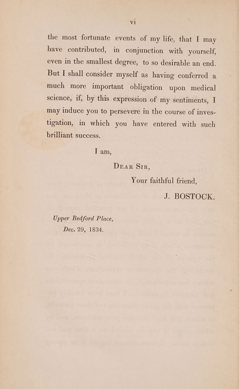 Vi the most fortunate events of my life, that I may have contributed, in conjunction with yourself, even in the smallest degree, to so desirable an end. But I shall consider myself as having conferred a much more important obligation upon medical science, if, by this expression of my sentiments, I may induce you to persevere in the course of inves- tigation, in which you have entered with such brilliant success. I am, Dear Sir, Your faithful friend, J. BOSTOCK. Upper Bedford Place, Dec. 29, 1834.