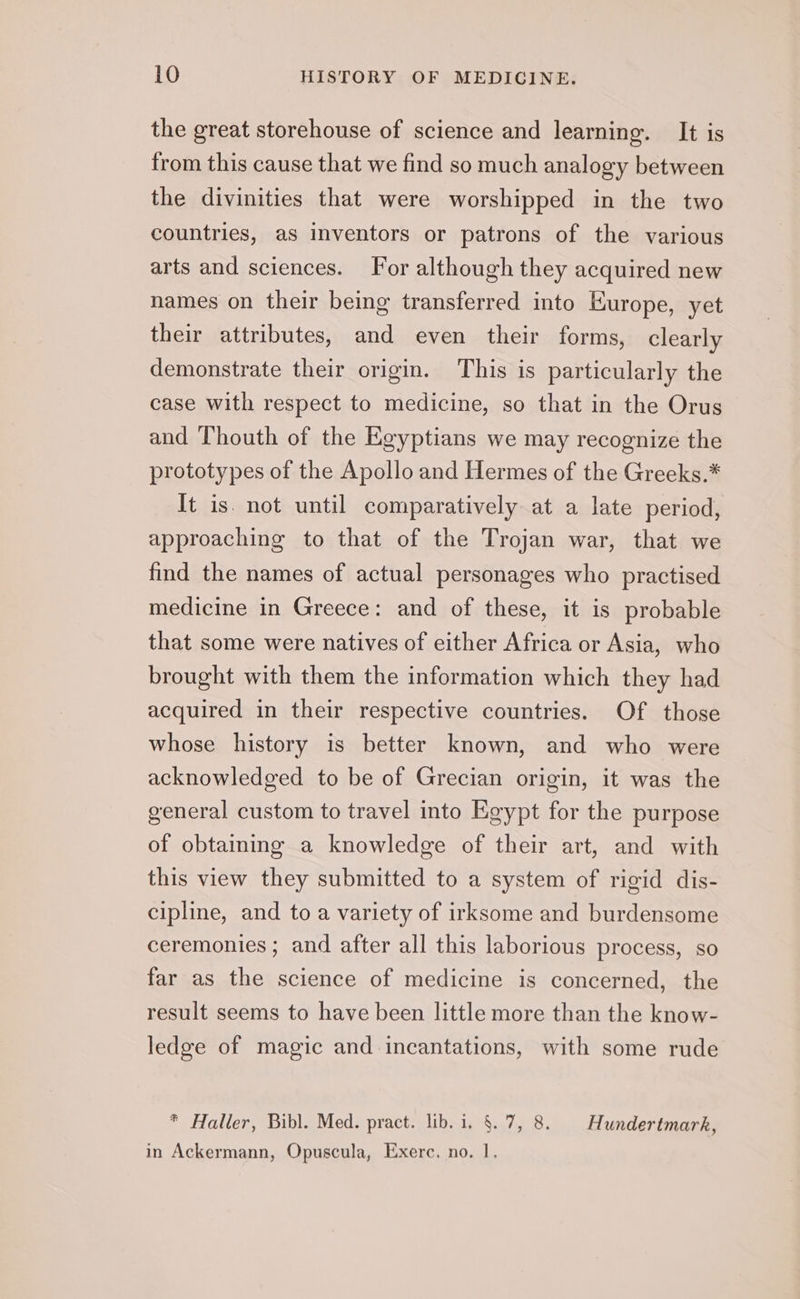 the great storehouse of science and learning. It is from this cause that we find so much analogy between the divinities that were worshipped in the two countries, as inventors or patrons of the various arts and sciences. For although they acquired new names on their being transferred into Europe, yet their attributes, and even their forms, clearly demonstrate their origin. This is particularly the case with respect to medicine, so that in the Orus and Thouth of the Egyptians we may recognize the prototypes of the Apollo and Hermes of the Greeks.* It is. not until comparatively at a late period, approaching to that of the Trojan war, that we find the names of actual personages who practised medicine in Greece: and of these, it is probable that some were natives of either Africa or Asia, who brought with them the information which they had acquired in their respective countries. Of those whose history is better known, and who were acknowledged to be of Grecian origin, it was the general custom to travel into Egypt for the purpose of obtaining a knowledge of their art, and with this view they submitted to a system of rigid dis- cipline, and to a variety of irksome and burdensome ceremonies ; and after all this laborious process, so far as the science of medicine is concerned, the result seems to have been little more than the know- ledge of magic and incantations, with some rude * Haller, Bibl. Med. pract. lib. i. §. 7, 8. Hundertmark, in Ackermann, Opuscula, Exerc. no. 1.