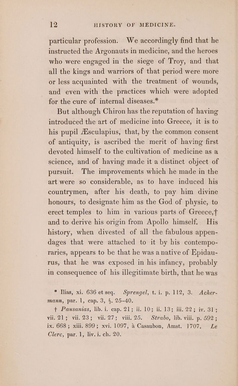 particular profession. We accordingly find that he instructed the Argonauts in medicine, and the heroes who were engaged in the siege of Troy, and that all the kings and warriors of that period were more or less acquainted with the treatment of wounds, and even with the practices which were adopted for the cure of internal diseases.* But although Chiron has the reputation of having introduced the art of medicine into Greece, it is to his pupil Aisculapius, that, by the common consent of antiquity, is ascribed the merit of having first devoted himself to the cultivation of medicine as a science, and of having made it a distinct object of pursuit. The improvements which he made in the art were so considerable, as to have induced his countrymen, after his death, to pay him divine honours, to designate him as the God of physic, to erect temples to him in various parts of Greece,f and to derive his origin from Apollo himself. His history, when divested of all the fabulous appen- dages that were attached to it by his contempo- raries, appears to be that he was a native of Epidau- rus, that he was exposed in his infancy, probably in consequence of his illegitimate birth, that he was * Tlias, xi. 636 et seq. Sprengel, t.i. p. 112, 3. Acker- mann, par. 1, cap. 3, §. 25-40. teadesan7as, lib.1. cap lols ielO se ikelot illo aig eee vii, 213° vil. 23; vil. 27; vili. 25. © Strabo, lib. viii. p. 592; ix. 668; xiii. 899; xvi. 1097, 4 Casaubon, Amst. 1707. Le Clerc, par. 1, liv.i. ch. 20.