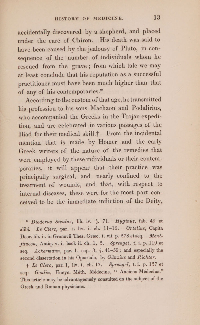 accidentally discovered by a shepherd, and placed under the care of Chiron. His death was said to have been caused by the jealousy of Pluto, in con- sequence of the number of individuals whom he rescued from the grave; from which tale we may at least conclude that his reputation as a successful practitioner must have been much higher than that of any of his contemporaries.” According tothe custom of that age, he transmitted his profession to his sons Machaon and Podalirius, who accompanied the Greeks in the Trojan expedi- tion, and are celebrated in various passages of the Iliad for their medical skill.f From the incidental mention that is made by Homer and the early Greek writers of the nature of the remedies that were employed by these individuals or their contem- poraries, it will appear that their practice was principally surgical, and nearly confined to the treatment of wounds, and that, with respect to internal diseases, these were for the most part con- ceived to be the immediate infliction of the Deity, * Diodorus Siculus, lib. iv. §. 71. Hyginus, fab. 49 et alibi. Le Clerc, par. i. liv. i. ch. 11-16. Ortelius, Capita Deor. lib. ii. in Gronovii Thes. Greec. t. vii. p. 278 etseq. Mont- faucon, Antig. v. i. book ii. ch. 1, 2. Sprengel, t. 1. p. 119 et seq. Ackermann, par. 1, cap. 3, §. 41-59; and especially the second dissertation in his Opuscula, by Gunzius and Richter. + Le Clerc, par. 1, liv. i. ch. 17. Sprengel, t.i. p. 127 et seq. Goulin, Encyc. Méth. Médecine, ‘‘ Anciens Médecins.” This article may be advantageously consulted on the subject of the Greek and Roman physicians. |