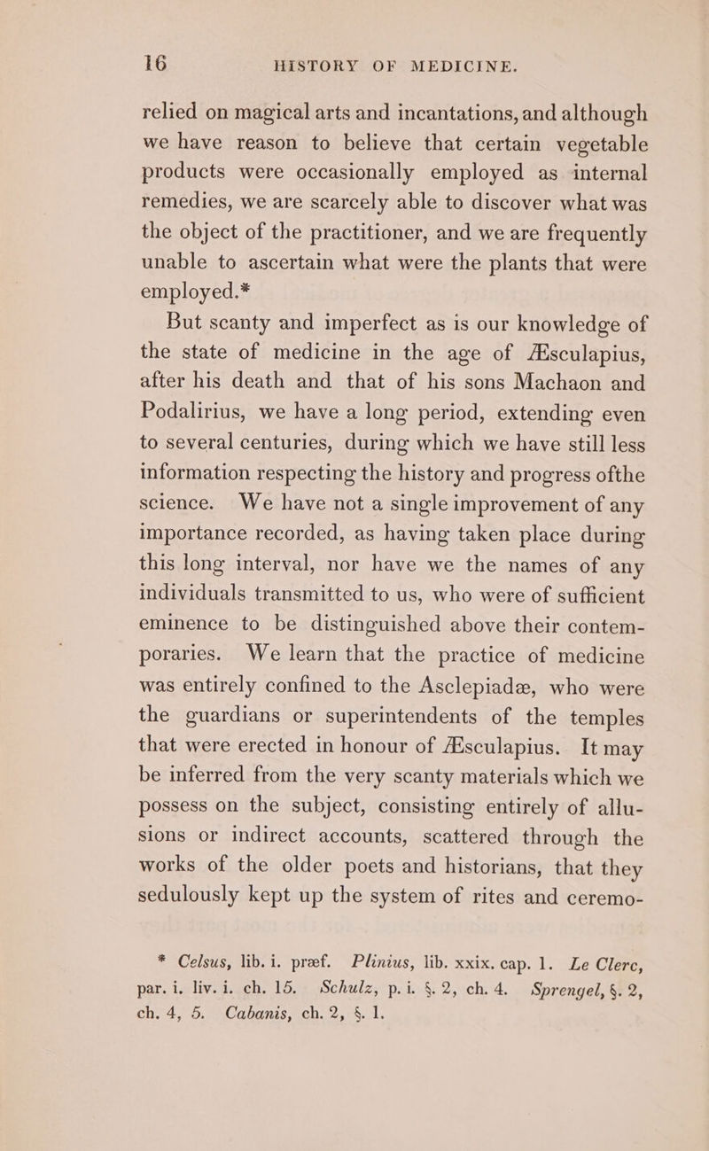 relied on magical arts and incantations, and although we have reason to believe that certain vegetable products were occasionally employed as internal remedies, we are scarcely able to discover what was the object of the practitioner, and we are frequently unable to ascertain what were the plants that were employed.* But scanty and imperfect as is our knowledge of the state of medicine in the age of Asculapius, after his death and that of his sons Machaon and Podalirius, we have a long period, extending even to several centuries, during which we have still less information respecting the history and progress ofthe science. We have not a single improvement of any importance recorded, as having taken place during this long interval, nor have we the names of any individuals transmitted to us, who were of sufficient eminence to be distinguished above their contem- poraries. We learn that the practice of medicine was entirely confined to the Asclepiade, who were the guardians or superintendents of the temples that were erected in honour of Asculapius. It may be inferred from the very scanty materials which we possess on the subject, consisting entirely of allu- sions or indirect accounts, scattered through the works of the older poets and historians, that they sedulously kept up the system of rites and ceremo- * Celsus, lib. i. pref. Plinius, lib. xxix. cap. 1. Le Clerc, par. i, liv. i. ch. 15. Schulz, p.i. §.2, ch. 4. Sprengel, §. 2, ch. 4, 5. Cabanis, ch. 2, 4. 1.