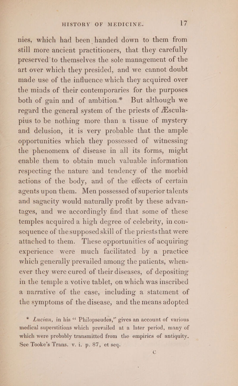 nies, which had been handed down to them from still more ancient practitioners, that they carefully preserved to themselves the sole management of the art over which they presided, and we cannot doubt made use of the influence which they acquired over the minds of their contemporaries for the purposes both of gain and of ambition.* But although we regard the general system of the priests of Adscula- pius to be nothing more than a tissue of mystery and delusion, it is very probable that the ample opportunities which they possessed of witnessing the phenomena of disease in all its forms, might enable them to obtain much valuable information respecting the nature and tendency of the morbid actions of the body, and of the effects of certain agents upon them. Men possessed of superior talents and sagacity would naturally profit by these advan- tages, and we accordingly find that some of these temples acquired a high degree of celebrity, in con- sequence of the supposed skill of the priests that were attached to them. These opportunities of acquiring experience were much facilitated by a practice which generally prevailed among the patients, when- ever they were cured of their diseases, of depositing in the temple a votive tablet, on which was inscribed a narrative of the case, including a statement of the symptoms of the disease, and the means adopted * Lucian, in his ‘‘ Philopseudes,” gives an account of various - medical superstitions which prevailed at a later period, many of which were probably transmitted from tle. empirics of antiquity. See Tooke’s Trans. v. i. p. 87, et seq. C