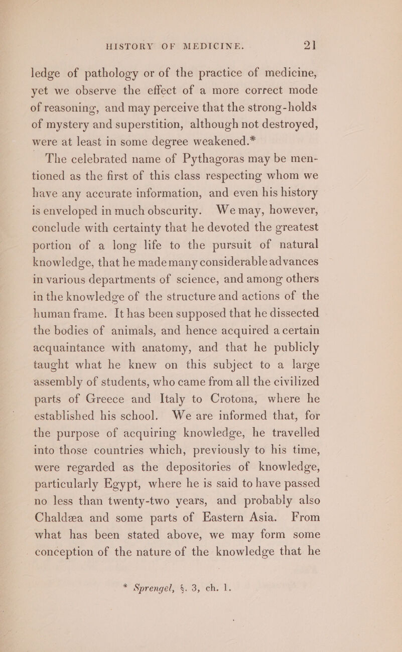 ledge of pathology or of the practice of medicine, yet we observe the effect of a more correct mode of reasoning, and may perceive that the strong-holds of mystery and superstition, although not destroyed, were at least in some degree weakened.* The celebrated name of Pythagoras may be men- tioned as the first of this class respecting whom we have any accurate information, and even his history is enveloped in much obscurity. Wemay, however, conclude with certainty that he devoted the greatest portion of a long life to the pursuit of natural knowledge, that he mademany considerable advances in various departments of science, and among others in the knowledge of the structure and actions of the human frame. It has been supposed that he dissected the bodies of animals, and hence acquired a certain acquaintance with anatomy, and that he publicly taught what he knew on this subject to a large assembly of students, who came from all the civilized parts of Greece and Italy to Crotona, where he established his school. We are informed that, for the purpose of acquiring knowledge, he travelled into those countries which, previously to his time, were regarded as the depositories of knowledge, particularly Egypt, where he is said to have passed no less than twenty-two years, and probably also Chaldea and some parts of Eastern Asia. From what has been stated above, we may form some conception of the nature of the knowledge that he * Sprengel, §. 3, ch. 1.