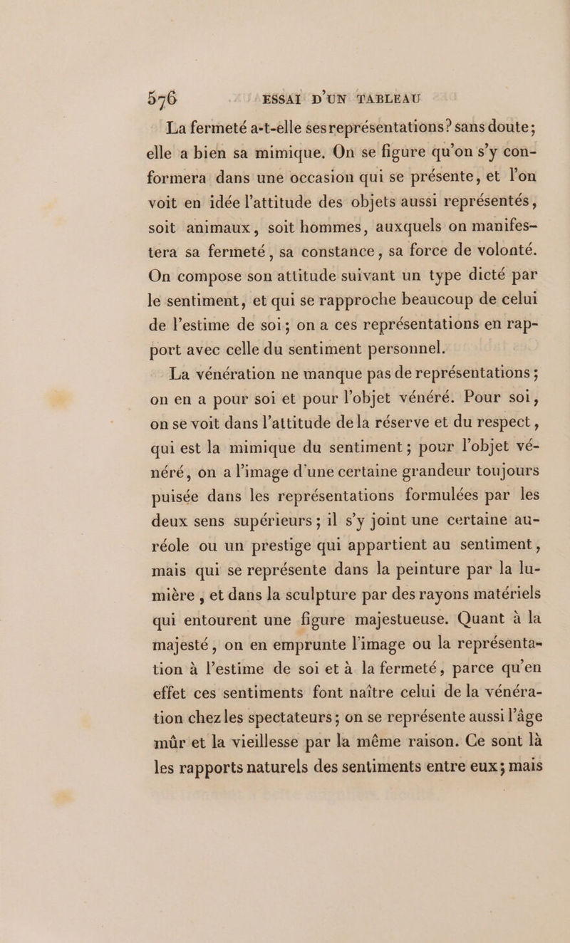 La fermeté a-t-elle sesreprésentations? sans doute; elle a bien sa mimique. On se figure qu’on s’y con- formera dans une occasion qui se présente, et l’on voit en idée l'attitude des objets aussi représentés, soit animaux, soit hommes, auxquels on manifes- tera sa fermeté, sa constance, sa force de volonté. On compose son attitude suivant un type dicté par le sentiment, et qui se rapproche beaucoup de celui de l'estime de soi; on a ces représentations en rap- port avec celle du sentiment personnel. La vénération ne manque pas de représentations ; on en a pour soi et pour l’objet vénéré. Pour soi, on se voit dans l’attitude dela réserve et du respect, qui est la mimique du sentiment ; pour l'objet vé- néré, on a l’image d’une certaine grandeur toujours puisée dans les représentations formulées par les deux sens supérieurs ; il s’y joint une certaine au- réole ou un prestige qui appartient au sentiment, mais qui se représente dans la peinture par la lu- mière , et dans la sculpture par des rayons matériels qui entourent une figure majestueuse. Quant à la majesté, on en emprunte l’image ou la représenta- tion à l'estime de soi et à la fermeté, parce qu'en effet ces sentiments font naître celui de la vénéra- tion chezles spectateurs; on se représente aussi l’âge mûr et la vieillesse par la même raison. Ce sont là les rapports naturels des sentiments entre eux; mais