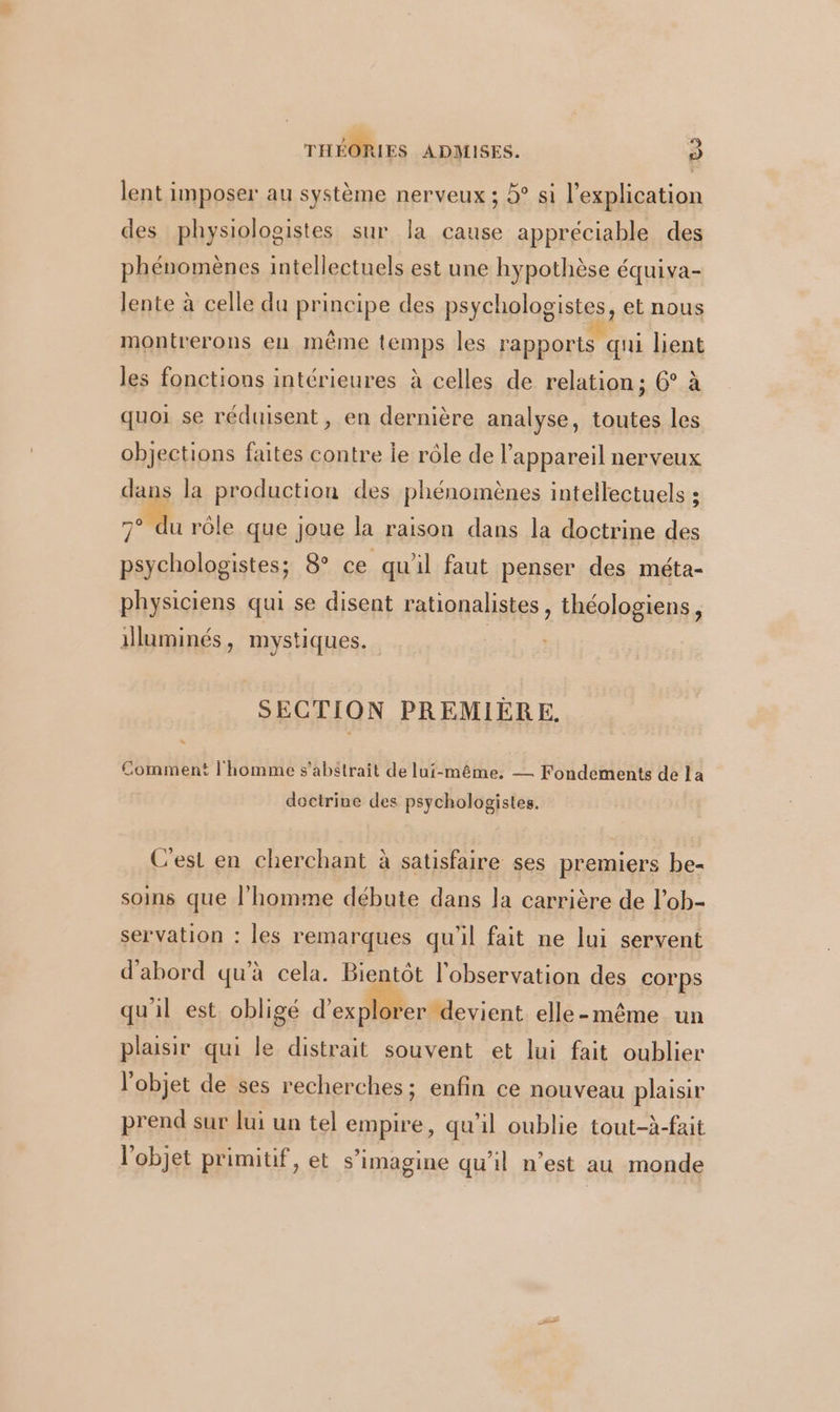 lent imposer au système nerveux ; 5° si l'explication des physiologistes sur la cause appréciable des phénomènes intellectuels est une hypothèse équiva- lente à celle du principe des psychologistes, et nous montrerons en même temps les rapports qui bent les fonctions intérieures à celles de relation; 6° à quoi se réduisent, en dernière analyse, toutes les objections faites contre ie rôle de l'appareil nerveux dans la production des phénomènes intellectuels : 7° du rôle que joue la raison dans la doctrine des psychologistes; 8° ce qu'il faut penser des méta- physiciens qui se disent rationalistes, théologiens, illuminés, mystiques. | SECTION PREMIÈRE. Comment l'homme s'abstrait de lui-même, — Fondements de la doctrine des psychologistes. C’est en cherchant à satisfaire ses premiers be- soins que l’homme débute dans la carrière de l’ob- servation : les remarques qu'il fait ne lui servent d'abord qu'à cela. Bientôt l'observation des corps qu'il est obligé d’ex ) er devient elle-même un plaisir qui le distrait souvent et lui fait oublier l'objet de ses recherches ; enfin ce nouveau plaisir prend sur lui un tel empire, qu’il oublie tout-à-fait l’objet primitif, et s’imagine qu’il n’est au monde