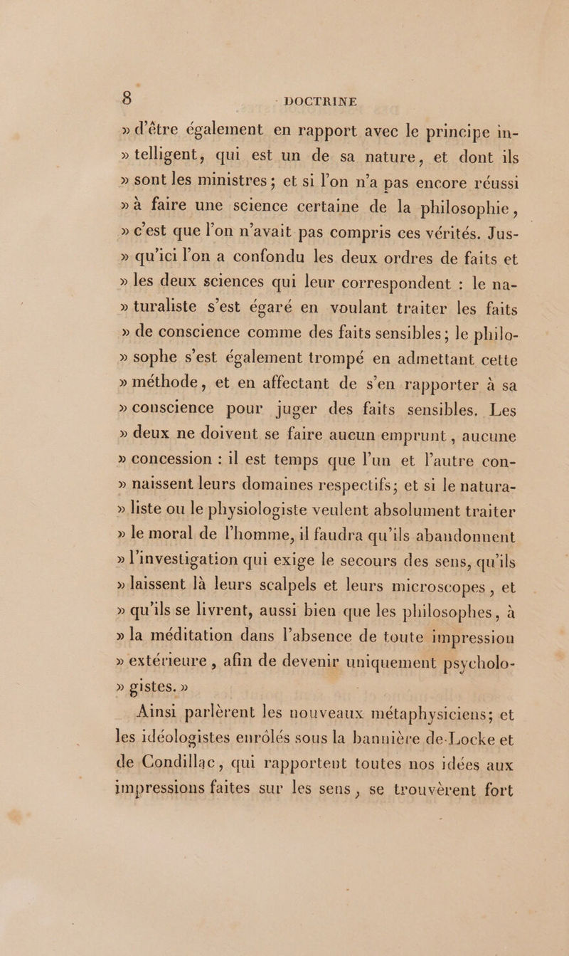 » d'être également en rapport avec le principe in- » telligent, qui est un de sa nature, et dont ils » sont les ministres ; et si l’on n’a pas encore réussi » à faire une science certaine de la philosophie, » c'est que l’on n'avait pas compris ces vérités. Jus- » qu'ici l’on a confondu les deux ordres de faits et » les deux sciences qui leur correspondent : le na- » turaliste s’est égaré en voulant traiter les faits » de conscience comme des faits sensibles ; le philo- » sophe s’est également trompé en admettant cette » méthode, et en affectant de s’en rapporter à sa » conscience pour juger des faits sensibles. Les » deux ne doivent se faire aucun emprunt , aucune » concession : 1l est temps que l’un et l’autre con- » naissent leurs domaines respectifs; et si le natura- » liste ou le physiologiste veulent absolument traiter » le moral de l’homme, il faudra qu’ils abandonnent » l'investigation qui exige le secours des sens, qu'ils » laissent là leurs scalpels et leurs microscopes , et » qu'ils se livrent, aussi bien que les philosophes, à » la méditation dans l’absence de toute impression » extérieure , afin de devenir uniquement psycholo- » gistes. » Ainsi parlèrent les nouveaux métaphysiciens; et les idéologistes enrôlés sous la bannière de-Locke et de Condillac, qui rapportent toutes nos idées aux impressions faites sur les sens, se trouvèrent fort