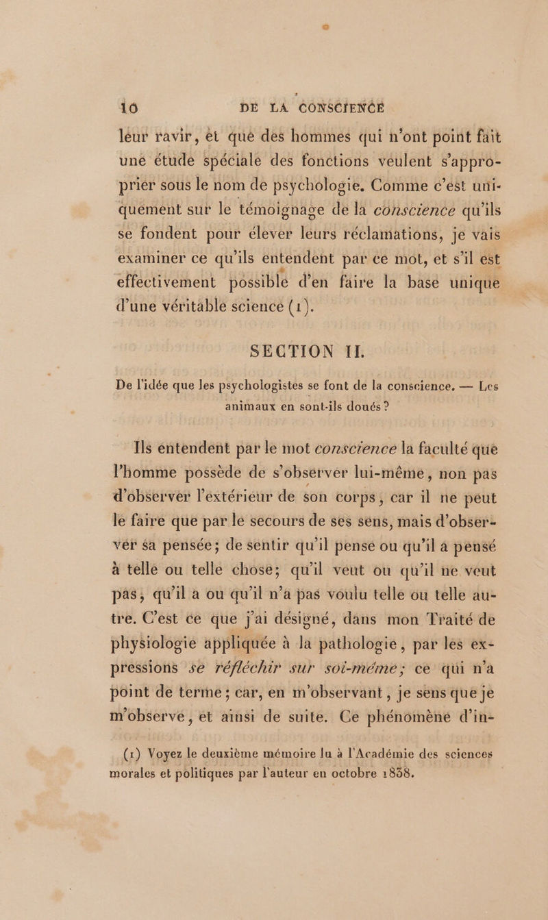 leur ravir, et qué des hommes qui n’ont point fait une étude spéciale des fonctions veulent s’appro- prier sous le nom de psychologie, Comme c’ést uni- quement sur le témoignage de la conscience qu'ils se fondent pour élever leurs réclamations, je vais examiner ce qu'ils entendent par ce mot, et s’il est effectivement possible d’en faire la base unique d’une véritable science Lade SECTION IL. De l’idée que les psychologistes se font de la conscience, — Les animaux en sont-ils doués ? Ils entendent par le mot conscrence la faculté que l'homme possède de s observer lui-même, non pas d'observer l'extérieur de son corps, car j ne peut le faire que par le secours de ses sens, mais d’obser- vér sa pensée; de sentir qu'il pensé ou qu’il à pensé à telle ou telle chose; qu'il veut où qu'il ne veut pas, qu'il a ou qu’il n’a pas voulu tellé ou telle au- tre. C’est ce que j'ai désisgné, dans mon Traité de physiologie appliquée à la pathologie, par les ex- pressions se réfléchir sur soi-méme; ce qui n’a point de terme; car, en m'observant , je sens que je m'observe , ét ainsi de suite. Ce phénomèné d’in- (1) Voyez le deuxième mémoire lu à l'Académie des sciences morales et politiques par l'auteur en octobre 1858.