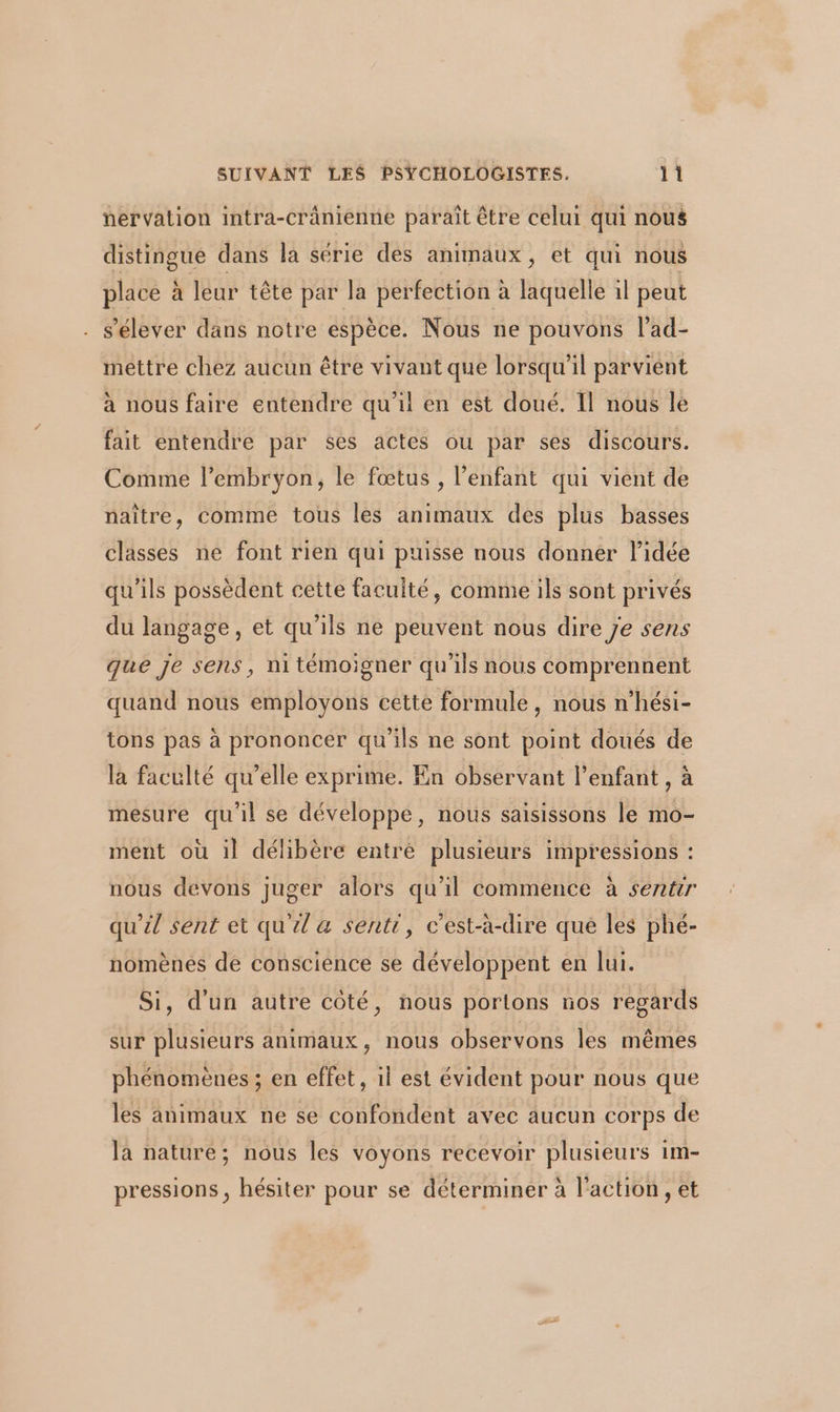 nervation intra-crânienne paraît être celui qui nous distingue dans la série des animaux, et qui nous place à leur tête par la perfection à laquelle il peut . s'élever dans notre espèce. Nous ne pouvons l’ad- mettre chez aucun être vivant que lorsqu'il parvient à nous faire entendre qu'il en est doué. Il nous le fait entendre par ses actes ou par ses discours. Comme l'embryon, le fœtus , l’enfant qui vient de naître, comme tous les animaux des plus basses classes ne font rien qui puisse nous donner l’idée qu'ils possèdent cette faculté, comme ils sont privés du langage, et qu'ils ne peuvent nous dire Je sens que je sens, ni témoigner qu'ils nous comprennent quand nous employons cette formule, nous n’hési- tons pas à prononcer qu'ils ne sont point doués de la faculté qu’elle exprime. En observant l'enfant , à mesure qu'il se développe, nous saisissons le mo- ment où il délibère entré plusieurs impressions : nous devons juger alors qu'il commence à sentir qu’il sent et qu'il a senti, c'est-à-dire que les phé- nomènes de conscience se développent en lui. Si, d'un autre coté, nous portions nos regards sur plusieurs animaux, nous observons les mêmes phénomènes ; en effet, il est évident pour nous que les animaux ne se confondent avec aucun corps de la nature; nous les voyons recevoir plusieurs 1m- pressions, hésiter pour se déterminer à l'action , et