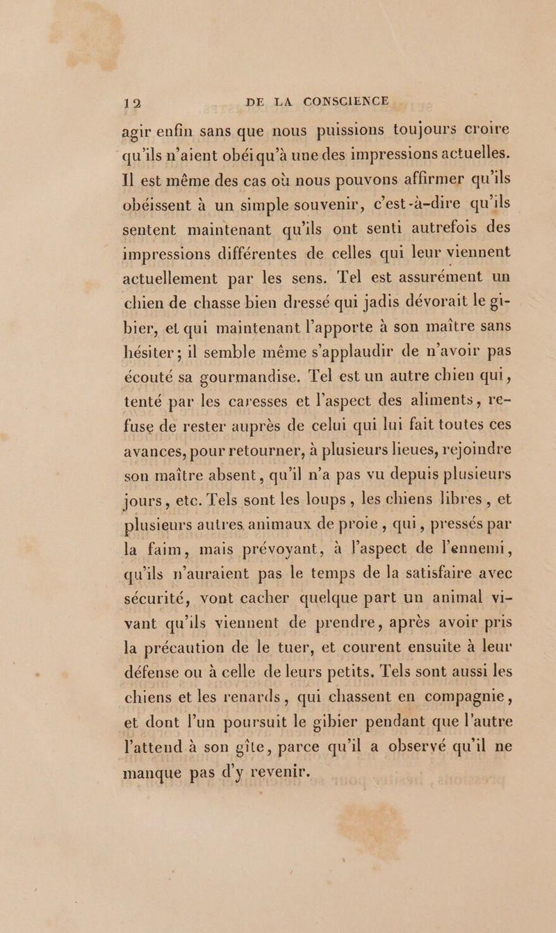 agir enfin sans que nous puissions toujours croire ‘qu'ils n’aient obéi qu’à une des impressions actuelles. Il est même des cas où nous pouvons affirmer qu'ils obéissent à un simple souvenir, c’est-à-dire qu'ils sentent maintenant qu'ils ont senti autrefois des impressions différentes de celles qui leur viennent actuellement par les sens. Tel est assurément un chien de chasse bien dressé qui jadis dévorait le g1- bier, et qui maintenant l’apporte à son maître sans hésiter ; il semble même s’applaudir de n'avoir pas écouté sa gourmandise. Tel est un autre chien qui, tenté par les caresses et l’aspect des aliments, re- fuse de rester auprès de celui qui lui fait toutes ces avances, pour retourner, à plusieurs lieues, rejoindre son maître absent, qu’il n’a pas vu depuis plusieurs jours, etc. Tels sont les loups, les chiens libres, et plusieurs autres animaux de proie, qui, pressés par la faim, mais prévoyant, à l'aspect de l'ennemi, qu'ils n'auraient pas le temps de la satisfaire avec sécurité, vont cacher quelque part un animal vi- vant qu'ils viennent de prendre, après avoir pris la précaution de le tuer, et courent ensuite à leur défense ou à celle de leurs petits. Tels sont aussi les chiens et les renards, qui chassent en compagnie, et dont l’un poursuit le gibier pendant que l’autre l'attend à son gîte, parce qu’il a observé qu'il ne manque pas d'y revenir.