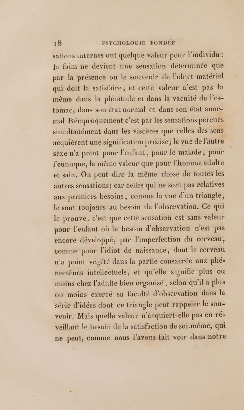 sations internes ont quelque valeur pour lindividu : Ja faim ne devient une sensation déterminée que par la présence ou le souvenir de l'objet matériel qui doit la satisfaire, et cette valeur n’est pas la même dans la plénitude et dans la vacuité de l’es- tomac, dans son état normal et dans son état anor- mal Réciproquement c’est par les sensations perçues simultanément dans les viscères que celles des sens acquièrent une signification précise; la vue de l’autre sexe n'a point pour l'enfant, pour le malade, pour l’eunuque, la même valeur que pour l’homme adulte et sain. On peut dire la même chose de toutes les autres sensations; car celles qui ne sont pas relatives aux premiers besoins, comme la vue d’un triangle, le sont toujours au besoin de l'observation. Ce qui le prouve, c'est que cette sensation est sans valeur pour l'enfant où le besoin d'observation n'est pas encore développé, par limperfection du cerveau, comme pour l'idiot de naissance, dont le cerveau n’a point végété dans la partie consacrée aux phé- nomènes intellectuels, et qu’elle signifie plus ou moins chez l'adulte bien organisé, selon qu’il a plus ou moins exercé sa faculté d'observation dans la série d'idées dont ce triangle peut rappeler le sou- venir. Mais quelle valeur n’acquiert-elle pas en r'é- veillant le besoin de la satisfaction de soi-même, qui ne peut, comme nous l'avons fait voir dans notre