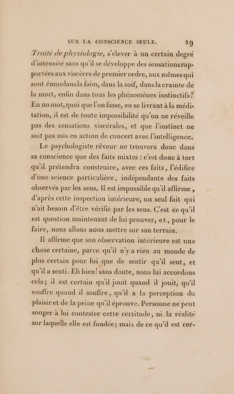 Traité de physiolagie, s'élever à un certain degré d'intensité sans qu'il se développe des sensationsrap- portées aux viscères de premier ordre, aux mêmes qui sont émusdans la faim, dans la soif, dans la crainte de la mort, enfin dans tous les phénomènes instinctifs ? En un mot, quoi que l'on fasse, en se livrant à la médi- tation, il est de toute impossibilité qu’on ne réveille pas des sensations viscérales, et que l'instinct ne soit pas mis en action de concert avec l'intelligence. Le psychologiste rêveur ne trouvera donc dans sa conscience que des faits mixtes : c’est donc à tort qu'il prétendra construire, avec ces faits, l’édifice d’une science particulière, indépendante des faits observés par les sens, Il est impossible qu'il affirme , d’après cette inspection intérieure, un seul fait qui n'ait besoin d'être vérifié par les sens. C’est ce qu’il est question maintenant de lui prouver, et, pour le faire, nous allons nous mettre sur son terrain. Il affirme que son observation intérieure est une chose certaine, parce qu’il n’y a rien au monde de plus certain pour lui que de sentir qu'il sent, et qu’il a senti. Eh bien! sans doute, nous lui accordons cela; il est certain qu'il jouit quand il jouit, qu’il souffre quand il souffre, qu'il à la perception du plaisir et de la peine qu'il éprouve. Personne ne peut songer à lui contester cette certitude, ni la réalité sur laquelle elle est fondée; mais de ce qu’il est cer-