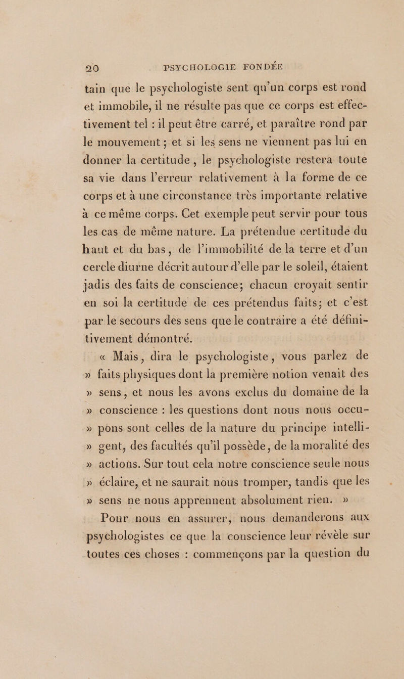 tain que le psychologiste sent qu'un corps est rond et immobile, il ne résulte pas que ce corps est effec- tivement tel : il peut être carré, et paraître rond par le mouvement ; et si les sens ne viennent pas lui en donner la certitude , le psychologiste restera toute sa vie dans l'erreur relativement à la forme de ce corps et à une circonstance très importante relative à ce même corps. Cet exemple peut servir pour tous les cas de même nature. La prétendue certitude du haut et du bas, de l’immobilité de la terre et d’un cerele diurne décrit autour d’elle par le soleil, étaient jadis des faits de conscience; chacun croyait sentir en soi la certitude de ces prétendus faits; et c'est par le secours des sens que le contraire a été défini- tivement démontré. « Mais, dira le psychologiste, vous parlez de » faits physiques dont la première notion venait des » sens, et nous les avons exclus du domaine de la » conscience : les questions dont nous nous occu- » pons sont celles de la nature du principe intelli- » gent, des facultés qu’il possède, de la moralité des » actions. Sur tout cela notre conscience seule nous » éclaire, et ne saurait nous tromper, tandis que les » sens ne nous apprennent absolument rien. » Pour nous en assurer, nous demanderons aux psychologistes ce que la conscience leur révèle sur toutes ces choses : commençons par la question du