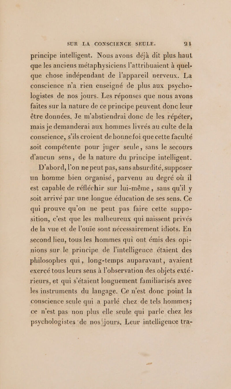 principe intelligent. Nous avons déjà dit plus haut que les anciens métaphysiciens l’attribuaient à quel- que chose indépendant de l'appareil nerveux. La conscience n'a rien enseigné de plus aux psycho- logistes de nos jours. Les réponses que nous avons faites sur la nature de ce principe peuvent donc leur être données. Je m'abstiendrai donc de les répéter, mais je demanderai aux hommes livrés au culte dela conscience, s'ils croient de bonne foi que cette faculté soit compétente pour juger seule, sans le secours d'aucun sens, de la nature du principe intelligent. D'abord, l'on ne peut pas, sans absurdité, supposer un homme bien organisé, parvenu au degré où il est capable de réfléchir sur lui-même, sans qu'il y soit arrivé par une longue éducation de ses sens. Ce qui prouve qu'on ne peut pas faire cette suppo- sition, c’est que les malheureux qui naissent privés de la vue et de l’ouïe sont nécessairement idiots. En second lieu, tous les hommes qui ont émis des opi- nions sur le principe de l'intelligence étaient des philosophes qui, long-temps auparavant, avaient exercé tous leurs sens à l'observation des objets exté- rieurs, et qui s'étaient longuement familiarisés avec les instruments du langage. Ce n’est donc point Ja conscience seule qui a parlé chez de tels hommes; ce n'est pas non plus elle seule qui parle chez les psychologistes ‘de nos‘jours. Leur intelligence tra-