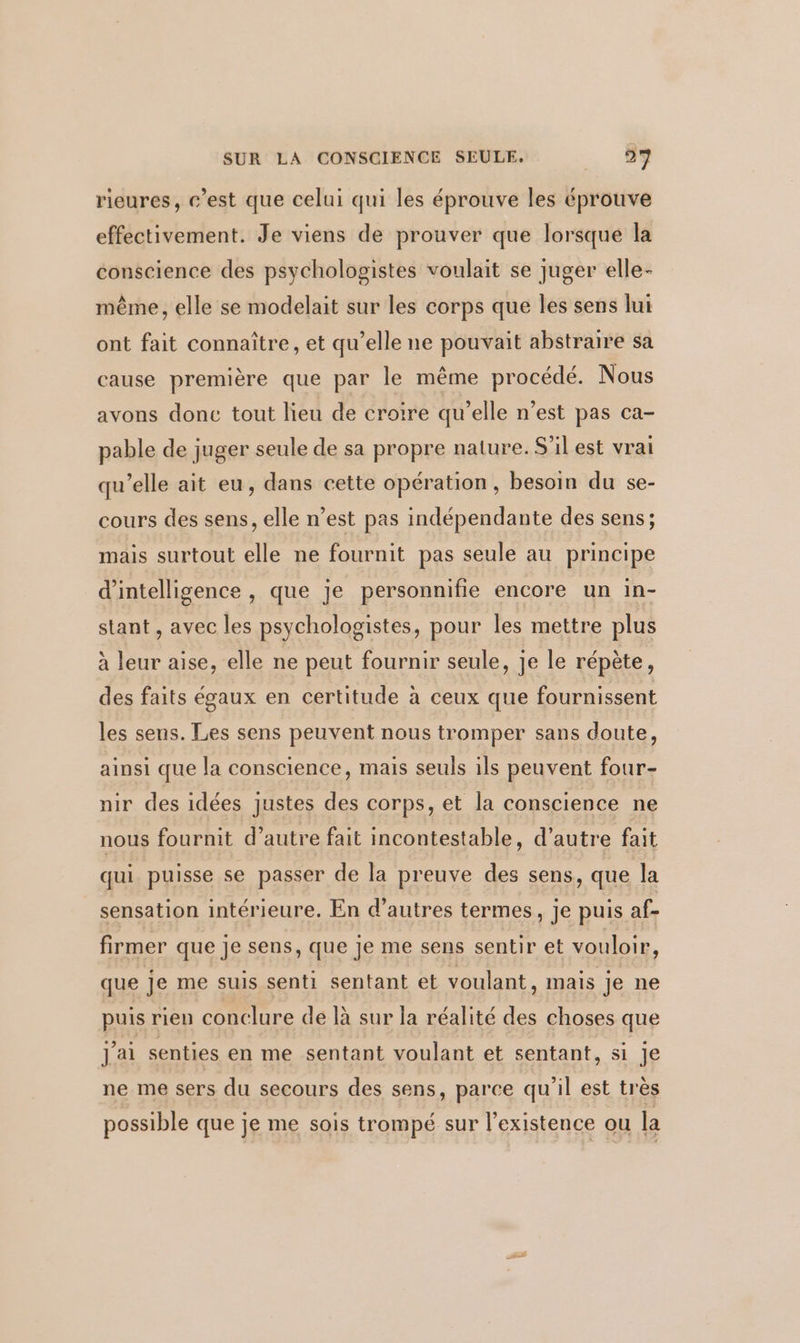 rieures, c’est que celui qui les éprouve les éprouve effectivement. Je viens de prouver que lorsque la conscience des psychologistes voulait se juger elle- même, elle se modelait sur les corps que les sens lui ont fait connaître, et qu’elle ne pouvait abstraire sa cause première que par le même procédé. Nous avons donc tout lieu de croire qu’elle n’est pas ca- pable de juger seule de sa propre nature. S'il est vrai qu’elle ait eu, dans cette opération, besoin du se- cours des sens, elle n’est pas indépendante des sens; mais surtout elle ne fournit pas seule au principe d'intelligence, que je personnifie encore un in- stant , avec les psychologistes, pour les mettre plus à leur aise, elle ne peut fournir seule, je le répète, des faits égaux en certitude à ceux que fournissent les sens. Les sens peuvent nous tromper sans doute, ainsi que la conscience, mais seuls ils peuvent four- nir des idées justes des corps, et la conscience ne nous fournit d’autre fait incontestable, d'autre fait qui puisse se passer de la preuve des sens, que la sensation intérieure. En d’autres termes, je puis af- firmer que je sens, que je me sens sentir et vouloir, que Je me suis senti sentant et voulant, mais je ne puis rien conclure de là sur la réalité des choses que J'ai senties en me sentant voulant et sentant, si je ne me sers du secours des sens, parce qu'il est très possible que je me sois trompé sur l'existence ou la