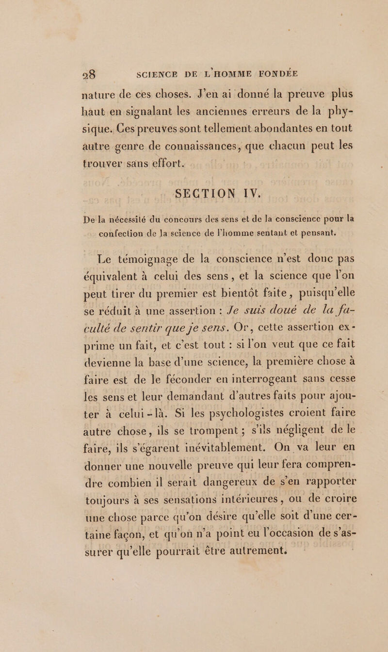 nature de ces choses. J’en ai donné la preuve plus haut en signalant les anciennes erreurs de la phy- sique. Ces preuves sont tellement abondantes en tout autre genre de connaissances, ee chacun peut les trouver sans effort. SECTION IV. De la nécessilé du concours des sens et de la conscience pour la confection de la science de l’homme sentant et pensant. Le témoignage de la conscience n'est donc pas équivalent à celui des sens, et la science que l'on peut tirer du premier est bientôt faite, puisqu'elle se réduit à une assertion : Je suis doué de la fa- culté de sentir que je sens. Or, cette assertion ex- prime un fait, et c’est tout : si l'on veut que ce fait devienne la base d’une science, la première chose à faire est de le féconder en interrogeant sans cesse les sens et leur demandant d’autres faits pour ajou- ter à celui-là. Si les psychologistes croient faire autre chose, ils se trompent ; s'ils négligent de le faire, ils s'égarent inévitablement. On va leur en donner une nouvelle preuve qui leur fera compren- dre combien il serait dangereux de s'en rapporter toujours à ses sensations intérieures , ou de croire une chose parce ” ‘on désire qu’elle soit d’une cer- taine façon, et qu'on n’a point eu l'occasion de s’as- surer qu elle pourrait être autrement.