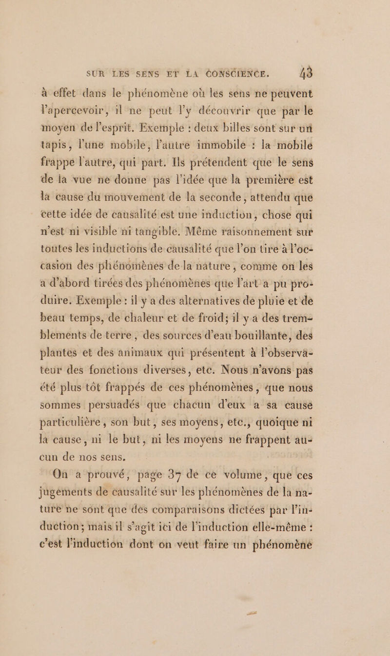 à effet dans le phénomène où les sens ne peuvent lapercevoir, il ne peut l'y découvrir que par le moyen de lesprit, Exemple : deux billes sont sur uñ tapis, l'une mobile, l’autre immobile : la mobile frappé l'autre, qui part. Ils prétendent que le sens de la vue ne donne pas l’idée que la première est la cause du mouvement de la seconde, attendu qué cette idée de causalité est une induction, chose qui n’est ni visible ni tangible. Même raisonnement sur toutes les inductions de causalité que l’on tire à l’oc- casion des phénomènes dela nature , comme on les a d’abord tirées des phénomènes que l’art a pu pro: duire, Exemple : il ÿ a des alternatives de pluie et dé beau temps, de chaleur et de froid; il y a des trem- blements de terre , des sources d’eau bouillante, des plantes et des animaux qui présentent à l’observa- teur des fonctions diverses, etc. Nous n'avons pas été plus tôt frappés de ces phénomènes , que nous sommes persuadés que chacun d'eux a sa cause particulière, son but, ses moyens , etc., quoique ni la cause, ni le but, ni les moyens ne frappent au- cun de nos sens. On a prouvé, page 37 de ce volume, que ces jugements de causalité sur les phénomènes dé la na- ture ne sont que des comparaisons dictées par l'in: duction; mais il s’agit ici de l'induction elle-même : c’est l'induction dont on veut faire un phénomène