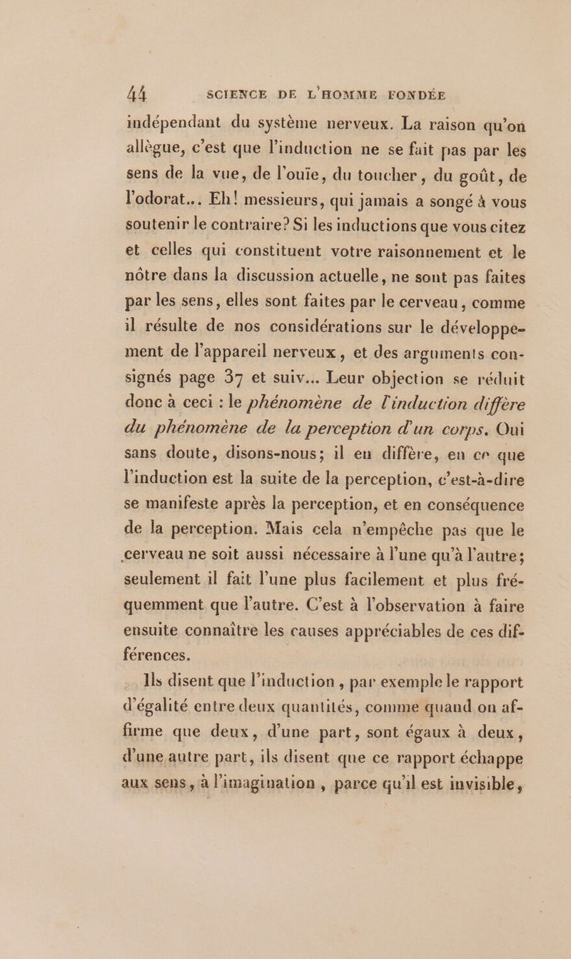 indépendant du système nerveux. La raison qu'on allègue, c'est que l'induction ne se fait pas par les sens de la vue, de l’ouie, du toucher, du goût, de l'odorat... Eh! messieurs, qui jamais a songé à vous soutenir le contraire? Si les inductions que vous citez et celles qui constituent votre raisonnement et le nôtre dans la discussion actuelle, ne sont pas faites par les sens, elles sont faites par le cerveau, comme il résulte de nos considérations sur le développe- ment de l'appareil nerveux, et des arguments con- signés page 37 et suiv.. Leur objection se réduit donc à ceci : le phénomène de l'induction diffère du phénomène de la perception d'un corps. Oui sans doute, disons-nous; il eu diffère, en cr que l'induction est la suite de la perception, c’est-à-dire se manifeste après la perception, et en conséquence de la perception. Mais cela n'empêche pas que le cerveau ne soit aussi nécessaire à l’une qu’à l’autre; seulement 1l fait l’une plus facilement et plus fré- quemment que l’autre. C’est à l'observation à faire ensuite connaître les causes appréciables de ces dif- férences. Is disent que l'induction , par exemple le rapport d'égalité entre deux quantités, comme quand on af- firme que deux, d’une part, sont égaux à deux, d'une autre part, ils disent que ce rapport échappe aux sens, à l'imagination, parce qu'il est invisible,