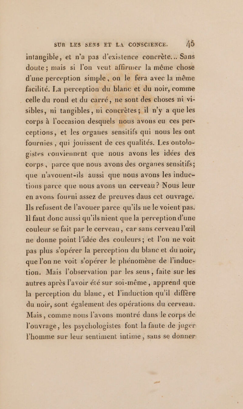 intangible, et n’a pas d'existence concrète... Sans doute; mais si l’on veut affirmer la même chose d'une perception simple, on le fera avec la même facilité. La perception du blanc et du noir, comme . celle du rond et du carré, ne sont des choses ni vi- sibles, ni tangibles, ni concrètes; il n’y a que les corps à l'occasion desquels nous avons eu ces per- ceptions, et les organes sensitifs qui nous les ont fournies , qui jouissent de ces qualités. Les ontolo- gistes conviennent que nous avons les idées des corps, parce que nous avons des organes sensitifs ; que n'avouent-ils aussi que nous avons les induc- tions parce que nous avons un cerveau? Nous leur en avons fourni assez de preuves daus cet ouvrage. Ils refusent de l'avouer parce qu'ils ne le voient pas. 11 faut donc aussi qu'ils nient que la perception d’une couleur se fait par le cerveau, car sans cerveau l'œil ne donne point l’idée des couleurs; et l’on ne voit pas plus s’opérer la perception du blanc et du noir, que l’on ne voit s’opérer le phénomène de l’induc- tion. Mais l'observation par les sens, faite sur les autres après l'avoir été sur soi-même, apprend que la perception du blanc, et l'induction qu'il diffère du noir, sont également des opérations du cerveau. Mais, comme nous l'avons montré dans le corps de l'ouvrage, les psychologistes font la faute de juger l'homme sur leur sentiment intime , sans se donner