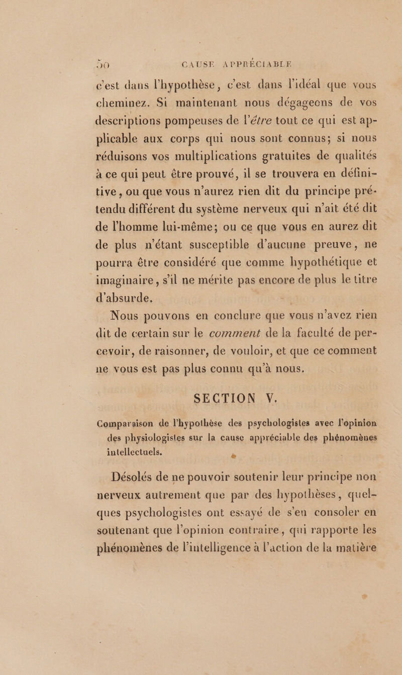 ee , 30 CAUSE APPRÉCIABLE c’est dans l’hypothèse, c'est dans l'idéal que vous cheminez. Si maintenant nous dégageons de vos descriptions pompeuses de l’étre tout ce qui est ap- plicable aux corps qui nous sont connus; si nous réduisons vos multiplications gratuites de qualités à ce qui peut être prouvé, il se trouvera en défini- tive, ou que vous n’aurez rien dit du principe pré- tendu différent du système nerveux qui n’ait été dit de l’homme lui-même; ou ce que vous en aurez dit de plus n'étant susceptible d'aucune preuve, ne pourra être considéré que comme hypothétique et imaginaire, sil ne mérite pas encore de plus le titre d'absurde, Nous pouvons en conclure que vous n’avez rien dit de certain sur le comment de la faculté de per- cevoir, de raisonner, de vouloir, et que ce comment ne vous est pas plus connu qu'à nous. SECTION Y. Comparaison de l'hypothèse des psychologistes avec l'opinion des physiologisles sur la cause appréciable des phénomènes intellectuels. + Désolés de ne pouvoir soutenir leur principe non nerveux autrement que par des hypothèses, quel- ques psychologistes ont essayé de s'en consoler en soutenant que l’opinion contraire, qui rapporte les phénomènes de l'intelligence à l’action de la matière