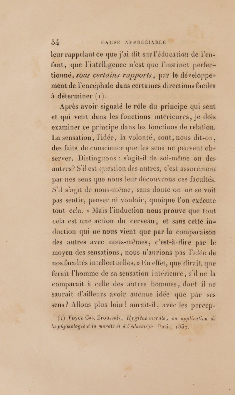 leur rappelant ce que j'ai dit sur l'éducation de l’en- fant, que l'intelligence n'est que l'instinct perfec- tionné, sous certains rapports, par le développe mént de l’encéphale dans certaines directions faciles à déterminer (1). Après avoir signalé le rôle du principe qui sent et qui veut dans les fonctions intérieures, je dois examiner ce principe dans les fonctions de relation. La sensation, l’idée, la volonté, sont, nous dit-on, des faits de conscience que les sens ne peuvent ob- server. Distinguons : s’agit-1l de soi-même ou des autres? S'ilest question des autres, c'est assurémeni par nos sens que nous leur découvrons ces facultés. S'il s’agit de nous-même, sans doute on ne se voit pas sentir, penser m vouloir, quoique lon exécute tout cela. « Mais l'induction nous prouve que tout cela est une action du cerveau, et sans cette in- duction qui ne nous vient que par la comparaison des autres avec nous-mêmes, c'est-à-dire par le moyen des sensations, nous n’aurions pas l’idée de uos facultés intellectuelles. » En effet, que dirait, que ferait l’homme de sa sensation intérieure, s'ilne la comparait à celle des autres hommes, dont il ne saurait d’ailleurs avoir aucune idée que par ses sens? Allons plus loin! aurait-il, avec les percep- (1) Voyez Gas. Broussais, [ygiéne morale, ou application de la physiologie à la morale et à l'éducation. Paris, 1833.