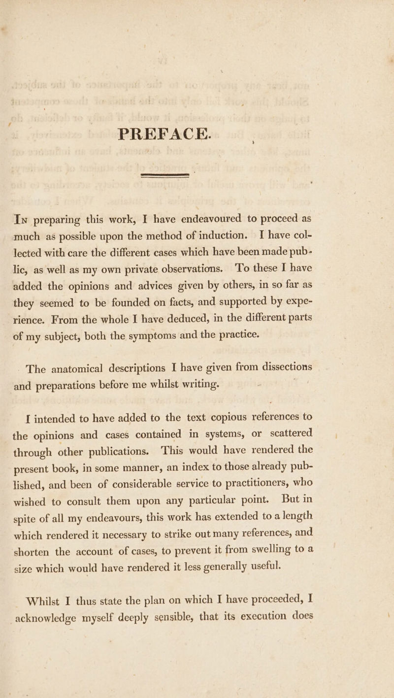 PREFACE. Iw preparing this work, I have endeavoured to proceed as much as possible upon the method of induction. I have col- lected with care the different cases which have been made pub- lic, as well as my own private observations. ‘To these I have added the opinions and advices given by others, in so far as they seemed to be founded on facts, and supported by expe- rience. From the whole I have deduced, in the different parts of my subject, both the symptoms and the practice. The anatomical descriptions I have given from dissections _ and preparations before me whilst writing. i I intended to have added to the text copious references to the opinions and cases contained in systems, or scattered through other publications. This would have rendered the present book, in some manner, an index to those already pub- lished, and been of considerable service to practitioners, who wished to consult them upon any particular point. But in spite of all my endeavours, this work has extended to a length which rendered it necessary to strike out many references, and shorten the account of cases, to prevent it from swelling to a size which would have rendered it less generally useful. Whilst I thus state the plan on which I have proceeded, I acknowledge myself deeply sensible, that its execution does