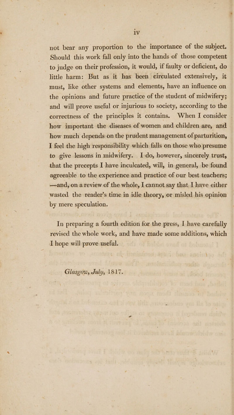 not bear any proportion to the importance of the subject. Should this work fall only into the hands of those competent to judge on their profession, it would, if faulty or deficient, do | little harm: But as it has been circulated extensively, it must, like other systems and elements, have an influence on the opinions and future practice of the student of midwifery; and will prove useful or injurious to society, according to the correctness of the principles it contains. When I consider ~ how important the diseases of women and children are, and how much depends on the prudent management of parturition, I feel the high responsibility which falls on those who presume to give lessons in midwifery. Ido, however, sincerely trust, that the precepts I have inculcated, will, in general, be found agreeable to the experience and practice of our best teachers; —and, on a review of the whole, I cannot say that I have either wasted the reader’s time in idle theory, or misled his opinion by mere speculation. In preparing a fourth edition for the press, I have carefully revised the whole work, and have made some additions, which I hope will prove useful. Glasgow, July, 1817.