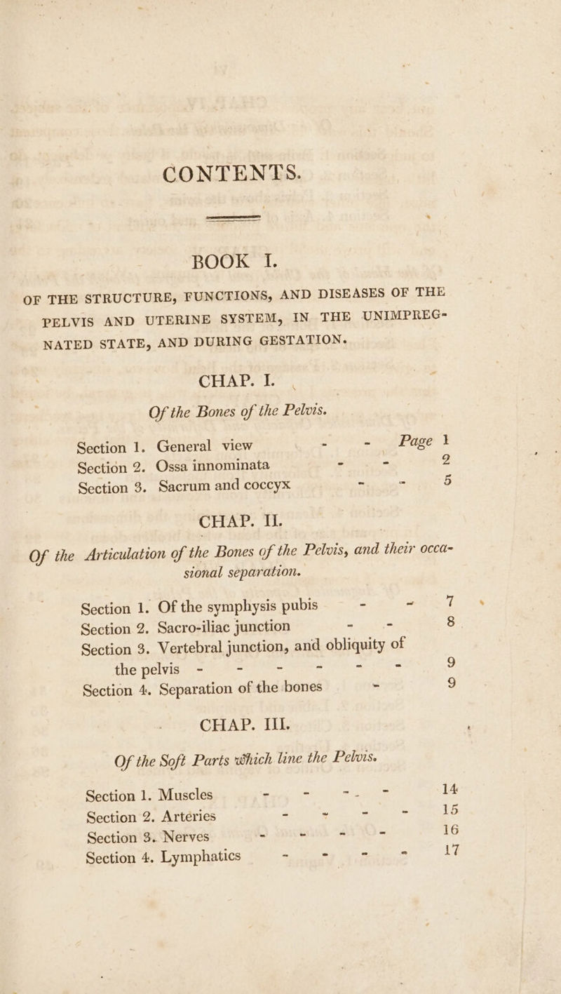 CONTENTS. BOOK I. OF THE STRUCTURE, FUNCTIONS, AND DISEASES OF THE PELVIS AND UTERINE SYSTEM, IN THE UNIMPREG- NATED STATE, AND DURING GESTATION. CHAP) Of the Bones of the Pelvis. Section 1. General view - - Page } Section 2. Ossa innominata - x5 g Section 3. Sacrum and coccyx - - 5 CHAP. IL. Of the Articulation of the Bones of the Pelvis, and their occa- sional separation. Section 1. Of the symphysis pubis - a7 Section 2. Sacro-iliac junction wis 8 Section 3. Vertebral junction, and obliquity of the pelvis - - - - &lt; ys Section 4. Separation of the bones ~ 9 CHAP. IIL. Of the Soft Parts which line the Pelvis. Section 1. Muscles ~ - ria ste 14 Section 2. Arteries - ~ ~ - 15 Section 3. Nerves - - ~ ~ 16 Section 4. Lymphatics in ™ = - 17