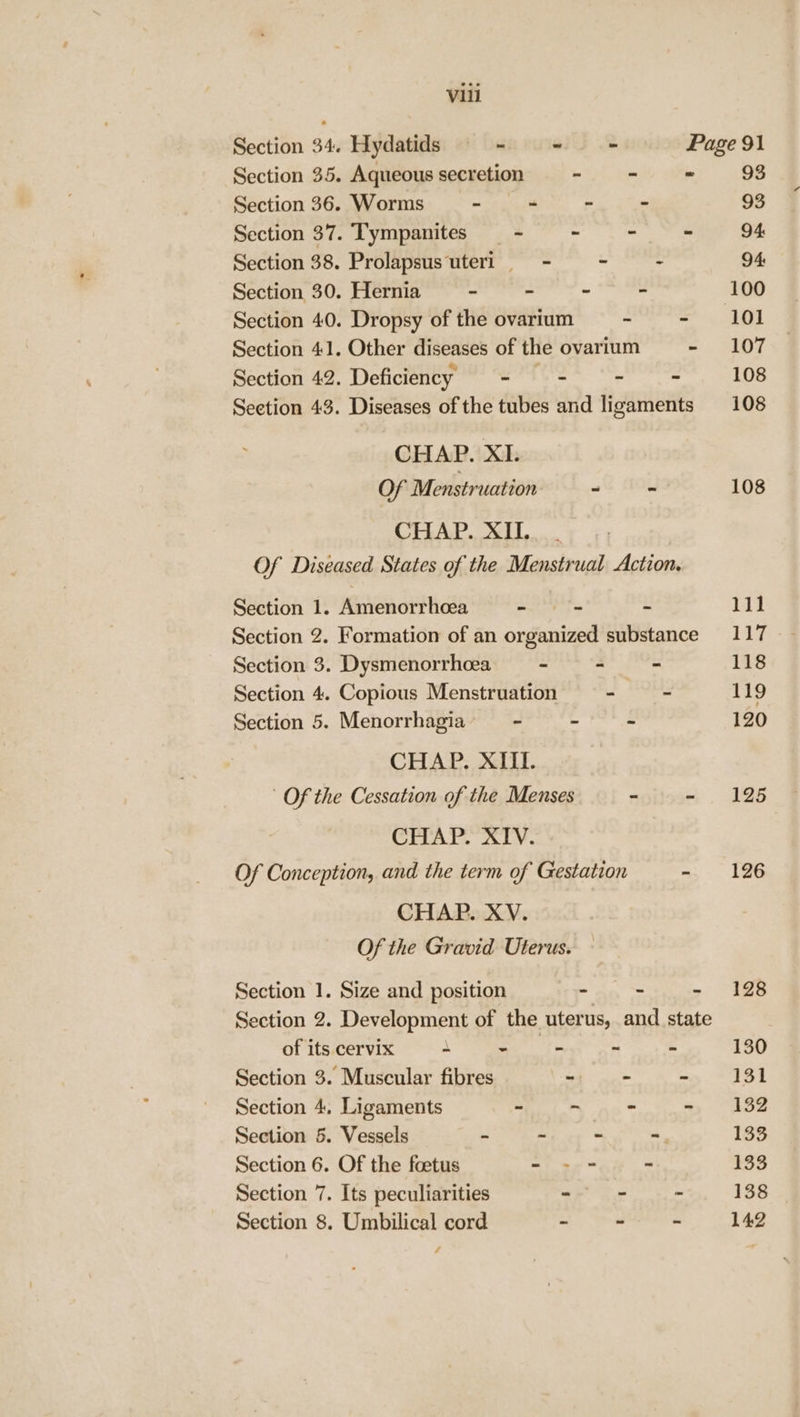 Section 34. Hydatids - &lt;= = Page 91 Section 35. Aqueous secretion - - 93 Section 36. Worms ~ - - ~ 93 Section 37. ‘T'ympanites - . - - 94 Section 38. Prolapsus uteri = - + - 94 Section 30. Hernia - - - - 100 Section 40. Dropsy of the ovarium - - 101 Section 41. Other diseases of the ovarium - 107 Section 42. Deficiency - - - - 108 Seetion 43. Diseases of the tubes and ligaments 108 CHAP. XI. Of Menstruation - - 108 CHAP. XII. _ Of Diseased States of the Menstrual Action. Section 1. Amenorrhoea - - - 111 Section 2. Formation of an organized substance 117 Section 3. Dysmenorrhcea - - - 118 Section 4. Copious Menstruation ~ - 119 Section 5. Menorrhagia ~ - - 120 CHAP. XIII. Of the Cessation of the Menses ~ - 1925 CHAP. XIV. Of Conception, and the term of Gestation - 126 CHAP. XV. Of the Gravid Uterus. Section 1. Size and position - - - 198 Section 2. Development of the uterus, and state of its cervix ~ ~ - - - 130 Section 3. Muscular fibres a as || Section 4, Ligaments ~ ~ - » 32 Section 5. Vessels - - - - 133 Section 6. Of the foetus - -- - 133 Section 7. Its peculiarities - - 138 Section 8. Umbilical cord - - - / 142