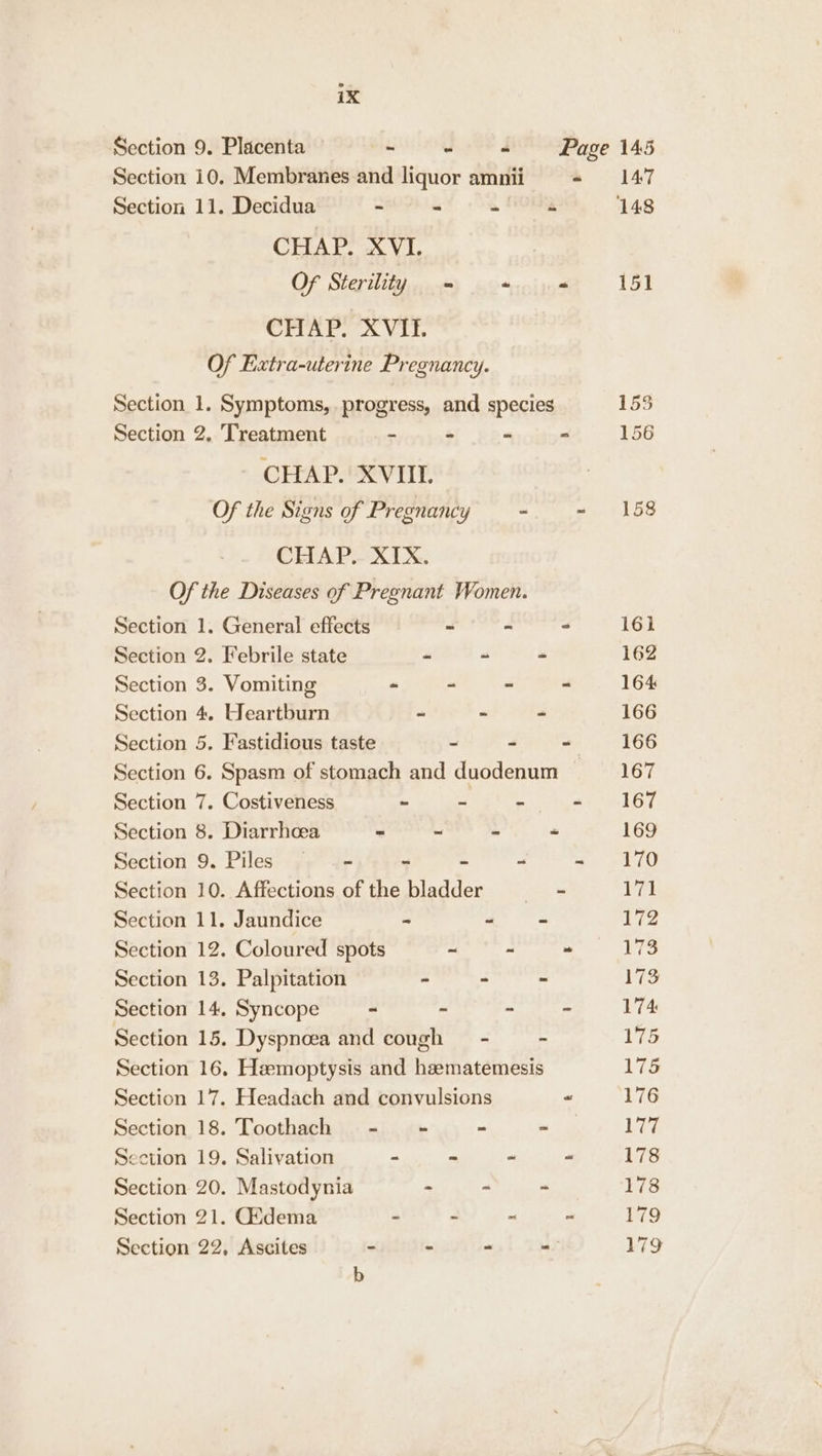 Section 10. Membranes and liquor amnii «= 147 Section 11. Decidua ~ - a. FEOF 148 CHAP. XVI. Of Sterility - + 151 CHAP. XVIFI. Of Extra-uterine Pregnancy. Section 1. Symptoms, progress, and species 155 Section 2. Treatment - - - - 156 CHAP. XVII. Of the Signs of Pregnancy - a #158 CHAP... XIX. Of the Diseases of Pregnant Women. Section 1. General effects ” - < 161 Section 2. Febrile state - ~ - 162 Section 3. Vomiting “ - - . 164 Section 4. Heartburn - > ~ 166 Section 5. Fastidious taste - - - 166 Section 6. Spasm of stomach and duodenum 167 Section 7. Costiveness ~ i) ~ 2 LOT Section 8. Diarrhoea - ~ - - 169 Section 9. Piles —_ = - oo TO Section 10. Affections of the aaa - 171 Section 11. Jaundice - ~ - 172 Section 12. Coloured spots ieee - 173 Section 13. Palpitation - - - FES Section 14, Syncope ~ - - 174 Section 15. Dyspnoea and Rititt . - 175 Section 16, Hemoptysis and hzematemesis 17S Section 17. Headach and convulsions “ 176 Section 18. Toothach -— = - - Liz Section 19. Salivation - “ - “ 178 Section 20. Mastodynia - - ~ 178 Section 21. Gidema - - - ~ 179 Section 22, Ascites - - - - 179