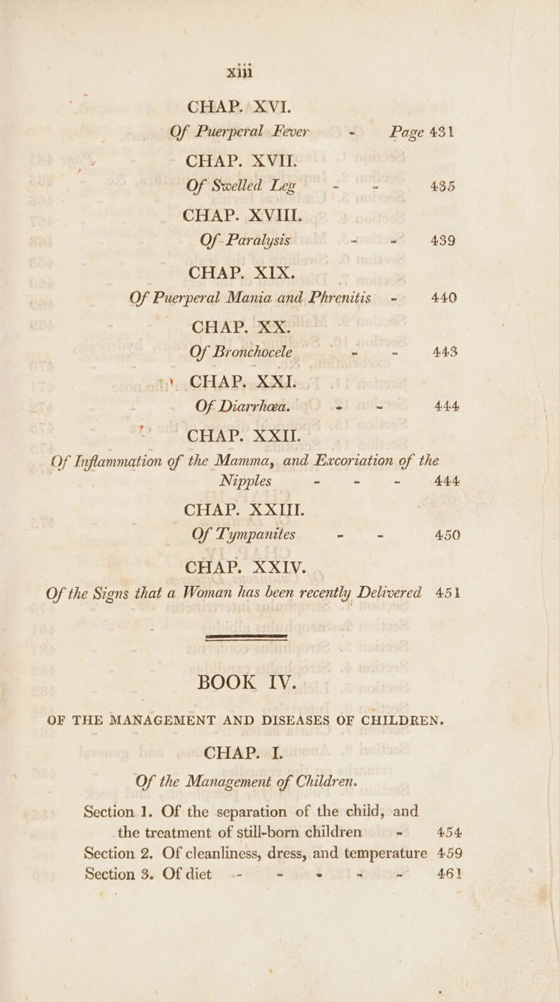 xii CHAP. XVI. Of Puerperal Fever - Page 431 CHAP. XVII. Of Swelled Lez ~ : 435 CHAP. XVIII. Of Paralysis ~ = 439 CHAP. XIX. Of Puerperal Mania and Phrenitis ~ 440 CHAP. XX. Of Bronchocele oe 44S 1) CHAP. XXI. Of Diarrhea. “ - 4AA 793 CHAP. XXII. Of Inflammation of the Mamma, and Excoriation of the Nipples - ~ ~ 444 CHAP. XXIII. Of Tympanites - - 4.50 CHAP. XXIV. Of the Signs that a Woman has been recently Delivered 451 BOOK IV. OF THE MANAGEMENT AND DISEASES OF CHILDREN. CHAP. I. Of the Management of Children. Section 1. Of the separation of the child, and the treatment of still-born children ~ 454 Section 2. Of cleanliness, dress, and temperature 459 Section 3. Of diet -- - = . ~ 461