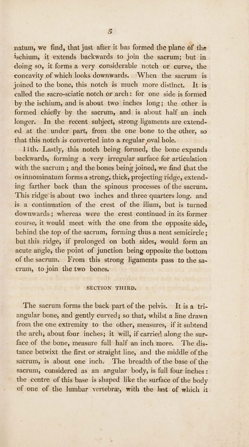 natum, we find, that just after it has formed the plane of the ischium, it extends backwards to join the sacrum; but in doing so, it forms a very considerable notch or curve, the concavity of which looks downwards. ‘When the sacrum is joined to the bone, this notch is much more distinct. It is called the sacro-sciatic notch or arch: for one side is formed by the ischium, and is about two inches long; the other is formed chiefly by the sacrum, and is about half an inch longer. In the recent subject, strong ligaments are extend- ed at the under part, from the one bone to the other, so that this notch is converted into a regular oval hole. 1ith. Lastly, this notch being formed, the bone expands backwards, forming a very irregular surface for articulation with the sacrum ; and the bones being joined, we find that the Os innominatum forms a strong, thick, projecting ridge, extend- ing farther back than the spinous processes of the sacrum. This ridge'is about two inches and three quarters long, and is a continuation of the crest of the ilium, but is turned downwards; whereas were the crest continued in its former course, it would meet with the one from the opposite side, behind the top of the sacrum, forming thus a neat semicircle ; but this ridge, if prolonged on both sides, would form an acute angle, the point of junction being opposite the bottom of the sacrum. From this strong ligaments pass to the sa- crum, to join the two bones. SECTION THIRD. The sacrum forms the back part of the pelvis. It is a tri- angular bone, and gently curved; so that, whilst a line drawn from the one extremity to the other, measures, if it subtend the arch, about four inches; it will, if carried along the sur- face of the bone, measure full half an inch more. The dis- tance betwixt the first.or straight line, and the middle of the sacrum, is about one inch. ‘The breadth of the base of the sacrum, considered as an angular body, is full four inches: the centre of this base is shaped like the surface of the body of one of the lumbar vertebra, with the last of which it