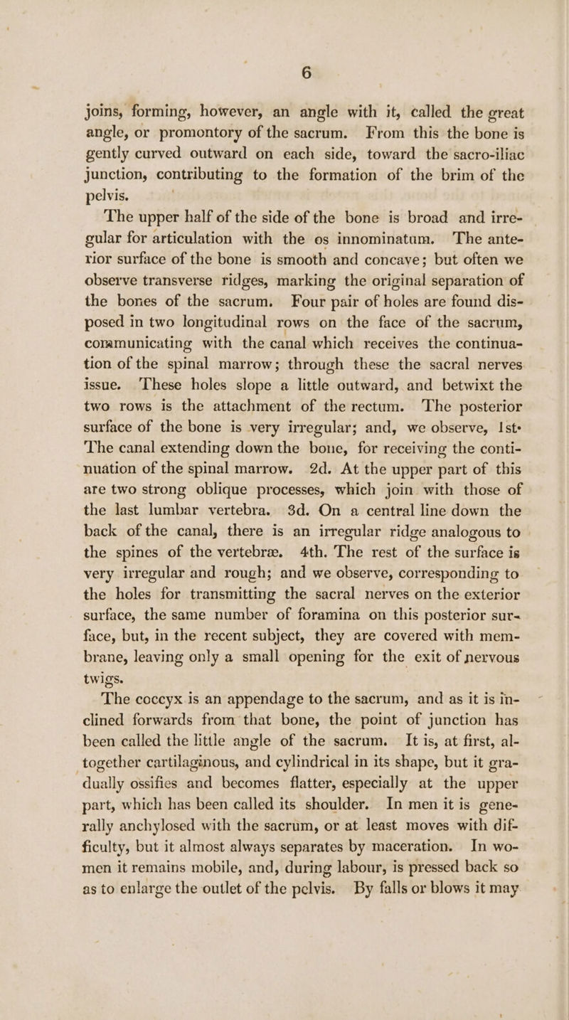 joins, forming, however, an angle with it, called the great angle, or promontory of the sacrum. From this the bone is gently curved outward on each side, toward the sacro-iliac Junction, contributing to the formation of the brim of the pelvis. The upper half of the side of the bone is broad and irre- gular for articulation with the os innominatum. The ante- rior surface of the bone is smooth and concave; but often we observe transverse ridges, marking the original separation of the bones of the sacrum. Four pair of holes are found dis- posed in two longitudinal rows on the face of the sacrum, coramunicating sith the canal which receives the continua- tion of the spinal marrow; through these the sacral nerves issue. ‘These holes slope a little outward, and betwixt the two rows is the attachment of the rectum. The posterior surface of the bone is very irregular; and, we observe, Ist» The canal extending down the bone, for receiving the conti- nuation of the spinal marrow. 2d. At the upper part of this are two strong oblique processes, which join with those of the last lumbar vertebra. 3d. On a central line down the back of the canal, there is an irregular ridge analogous to the spines of the vertebrae. 4th. The rest of the surface is very irregular and rough; and we observe, corresponding to the holes for transmitting the sacral nerves on the exterior surface, the same number of foramina on this posterior sur- face, but, in the recent subject, they are covered with mem- brane, leaving only a small opening for the exit of nervous twigs. The coccyx is an appendage to the sacrum, and as it is in- clined forwards from that bone, the point of junction has been called the little angle of the sacrum. It is, at first, al- together cartilaginous, and cylindrical in its shape, but it gra- dually ossifies and becomes flatter, especially at the upper part, which has been called its shoulder. In men it is gene- rally anchylosed with the sacrum, or at least moves with dif- ficulty, but it almost always separates by maceration. In wo- men it remains mobile, and, during labour, is pressed back so as to enlarge the outlet of the pelvis. By falls or blows it may