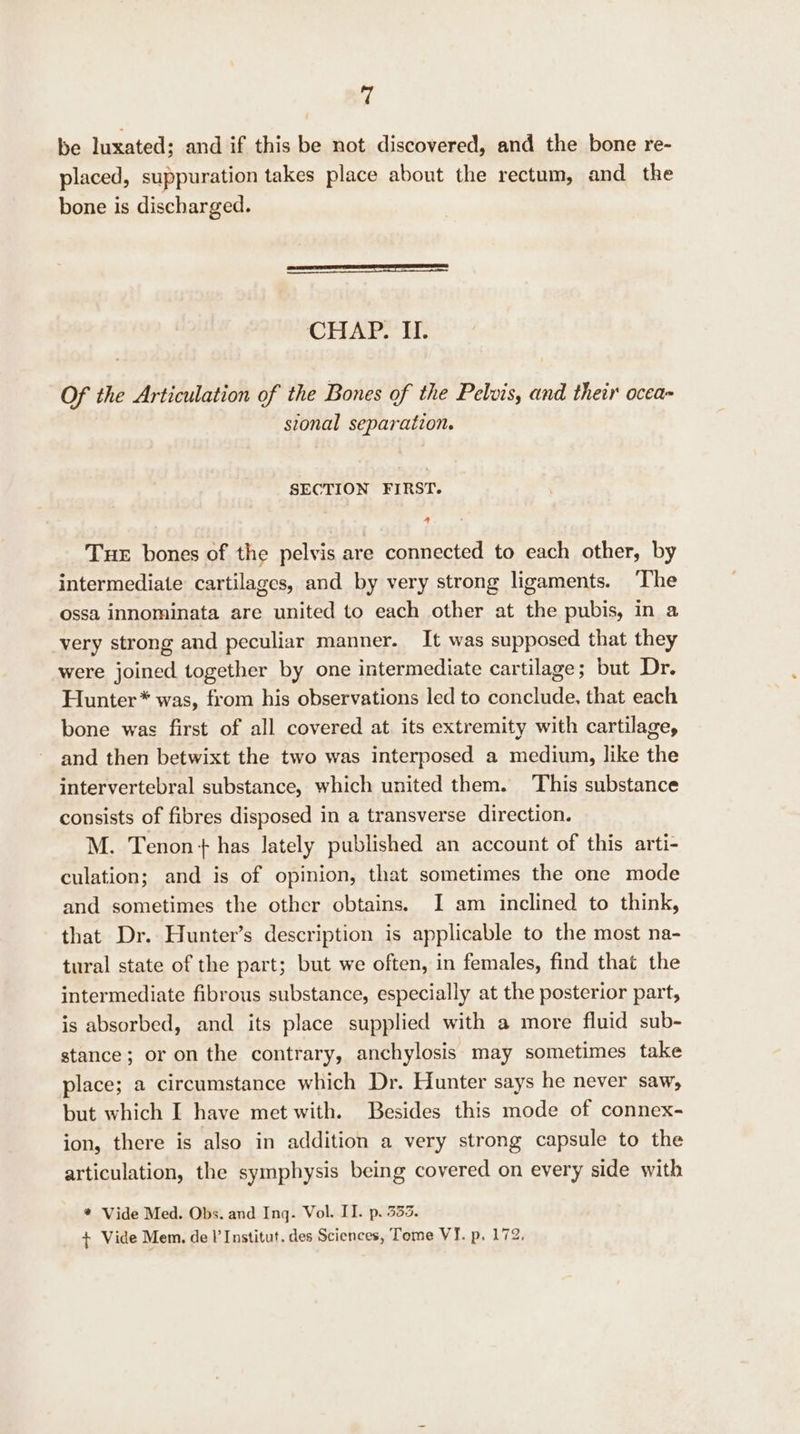 ‘4 be luxated; and if this be not discovered, and the bone re- placed, suppuration takes place about the rectum, and the bone is discharged. CHALE: Of the Articulation of the Bones of the Pelvis, and their ocea- stonal separation. SECTION FIRST. A Tue bones of the pelvis are connected to each other, by intermediate cartilages, and by very strong ligaments. The ossa innominata are united to each other at the pubis, in a very strong and peculiar manner. It was supposed that they were joined together by one intermediate cartilage; but Dr. Hunter* was, from his observations led to conclude, that each bone was first of all covered at its extremity with cartilage, and then betwixt the two was interposed a medium, like the intervertebral substance, which united them. This substance consists of fibres disposed in a transverse direction. M. Tenon + has lately published an account of this arti- culation; and is of opinion, that sometimes the one mode and sometimes the other obtains. I am inclined to think, that Dr. Hunter’s description is applicable to the most na- tural state of the part; but we often, in females, find that the intermediate fibrous substance, especially at the posterior part, is absorbed, and its place supplied with a more fluid sub- stance; or on the contrary, anchylosis may sometimes take place; a circumstance which Dr. Hunter says he never saw, but which I have met with. Besides this mode of connex- ion, there is also in addition a very strong capsule to the articulation, the symphysis being covered on every side with * Vide Med. Obs. and Inq. Vol. II. p. 333. + Vide Mem, del’ Institut. des Sciences, Tome VI. p. 172,