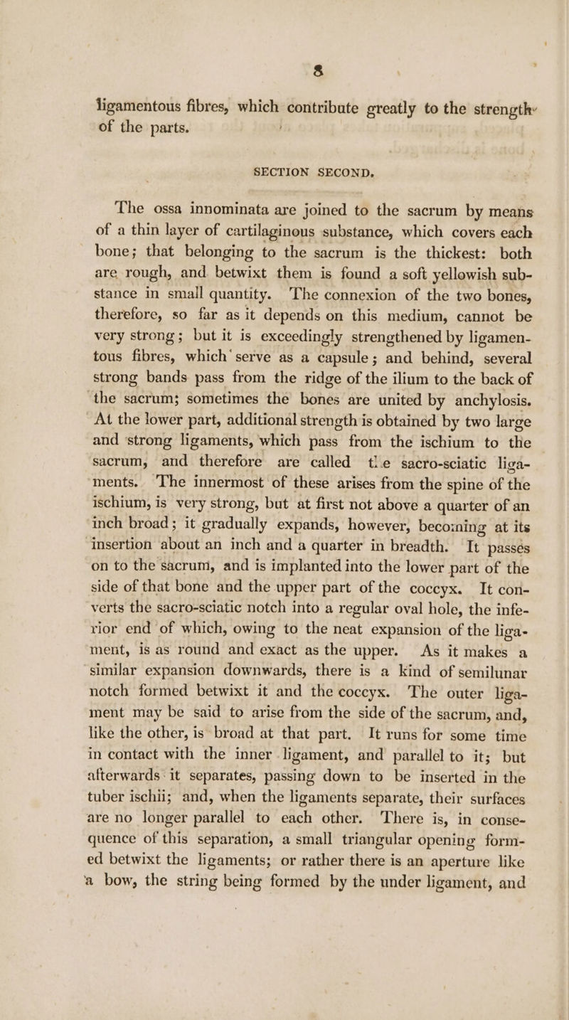 ligamentous fibres, which peeypabats greatly to the strength: of the parts. SECTION SECOND. The ossa innominata are joined to the sacrum by means of a thin layer of cartilaginous substance, which covers each bone; that belonging to the sacrum is the thickest: both are rough, and. betwixt them is found a soft yellowish sub- stance in small quantity. The connexion of the two bones, therefore, so far as it depends on this medium, cannot be very strong; but it is exceedingly strengthened by ligamen- tous fibres, which’ serve as a capsule; and behind, several strong bands pass from the ridge of the ilium to the back of the sacrum; sometimes the bones are united by anchylosis. At the lower part, additional strength is obtained by two large and ‘strong ligaments, which pass from the ischium to the sacrum, and therefore are called tle sacro-sciatic liga- ments. ‘The innermost of these arises from the spine of the ischium, is very strong, but at first not above a quarter of an inch broad ; it Bratiially expands, however, becoining at its insertion about an inch and a quarter in breadth. It passés on to the sacrum, and is implanted into the lower part of the side of that bone and the upper part of the coccyx. It con- verts the sacro-sciatic notch into a regular oval hole, the infe- rior end of which, owing to the neat expansion of the liga- ment, is as round and exact as the upper. As it makes a similar expansion downwards, there is a kind of semilunar notch formed betwixt it and the coccyx. The outer liga- ment may be said to arise from the side of the sacrum, and, like the other, is broad at that part. It runs for some time in contact with the inner ligament, and parallel to it; but afterwards it separates, passing down to be inserted in the tuber ischii; and, when the ligaments separate, their surfaces are no longer parallel to each other. There is, in conse- quence of this separation, a small triangular opening form- ed betwixt the ligaments; or rather there is an aperture like a bow, the string being formed by the under ligament, and