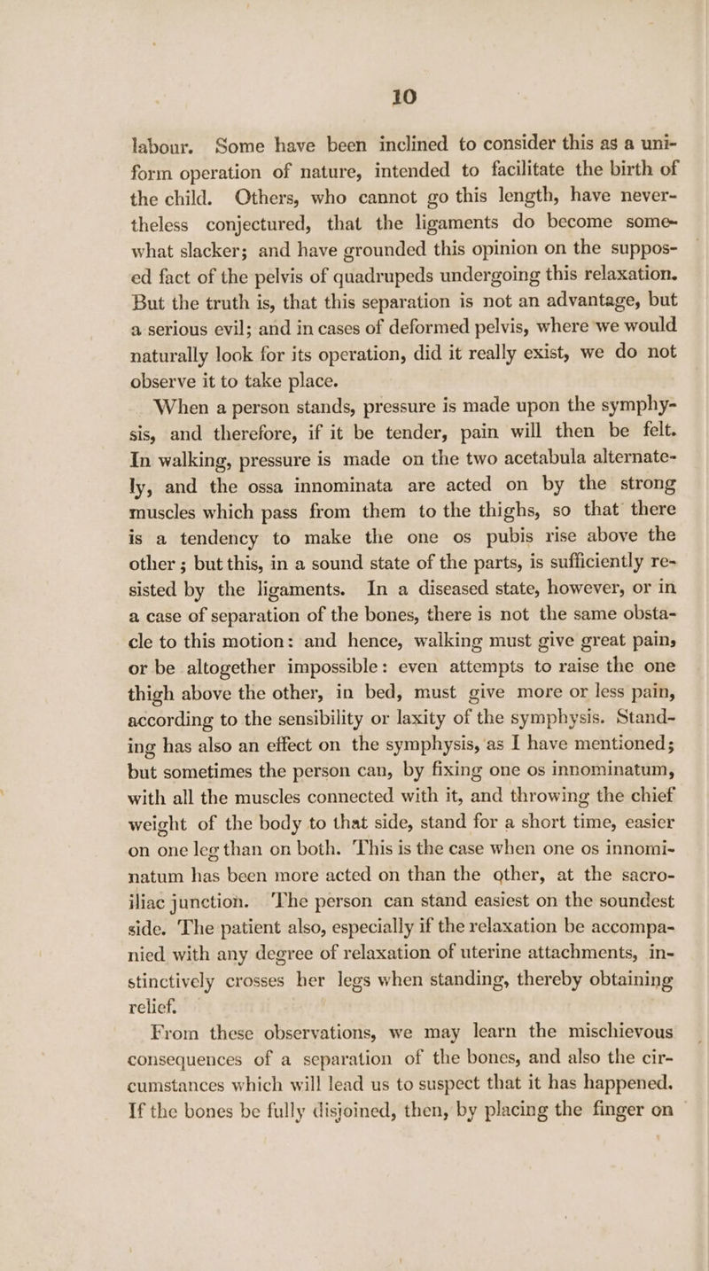 labour. Some have been inclined to consider this as a uni- form operation of nature, intended to facilitate the birth of the child. Others, who cannot go this length, have never- theless conjectured, that the ligaments do become some~ what slacker; and have grounded this opinion on the suppos- ed fact of the pelvis of quadrupeds undergoing this relaxation. But the truth is, that this separation is not an advantage, but a serious evil; and in cases of deformed pelvis, where we would naturally look for its operation, did it really exist, we do not observe it to take place. When a person stands, pressure is made upon the symphy- sis, and therefore, if it be tender, pain will then be felt. In walking, pressure is made on the two acetabula alternate- ly, and the ossa innominata are acted on by the strong muscles which pass from them to the thighs, so that there is a tendency to make the one os pubis rise above the other ; but this, in a sound state of the parts, is sufficiently re- sisted by the ligaments. In a diseased state, however, or in a case of separation of the bones, there is not the same obsta- cle to this motion: and hence, walking must give great pains or be altogether impossible: even attempts to raise the one thigh above the other, in bed, must give more or less pain, according to the sensibility or laxity of the symphysis. Stand~- ing has also an effect on the symphysis, as I have mentioned; but sometimes the person can, by fixing one os innominatum, with all the muscles connected with it, and throwing the chief weight of the body to that side, stand for a short time, easier on one leg than on both. ‘This is the case when one os innomi- natum has been more acted on than the other, at the sacro- iliac junction. ‘The person can stand easiest on the soundest side. ‘The patient also, especially if the relaxation be accompa- nied with any degree of relaxation of uterine attachments, in- stinctively crosses her legs when standing, thereby obtaining relief. From these observations, we may learn the mischievous consequences of a separation of the bones, and also the cir- cumstances which will lead us to suspect that it has happened. If the bones be fully disjoined, then, by placing the finger on